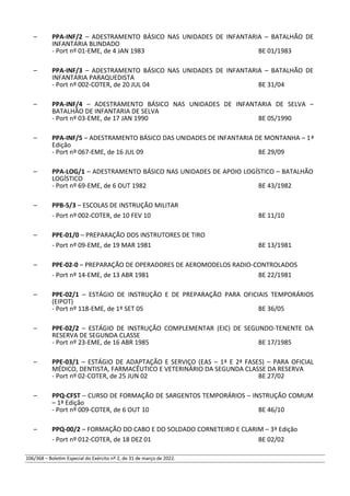 – PPA-INF/2 – ADESTRAMENTO BÁSICO NAS UNIDADES DE INFANTARIA – BATALHÃO DE
INFANTARIA BLINDADO
- Port nº 01-EME, de 4 JAN 1983 BE 01/1983
– PPA-INF/3 – ADESTRAMENTO BÁSICO NAS UNIDADES DE INFANTARIA – BATALHÃO DE
INFANTARIA PARAQUEDISTA
- Port nº 002-COTER, de 20 JUL 04 BE 31/04
– PPA-INF/4 – ADESTRAMENTO BÁSICO NAS UNIDADES DE INFANTARIA DE SELVA –
BATALHÃO DE INFANTARIA DE SELVA
- Port nº 03-EME, de 17 JAN 1990 BE 05/1990
– PPA-INF/5 – ADESTRAMENTO BÁSICO DAS UNIDADES DE INFANTARIA DE MONTANHA – 1ª
Edição
- Port nº 067-EME, de 16 JUL 09 BE 29/09
– PPA-LOG/1 – ADESTRAMENTO BÁSICO NAS UNIDADES DE APOIO LOGÍSTICO – BATALHÃO
LOGÍSTICO
- Port nº 69-EME, de 6 OUT 1982 BE 43/1982
– PPB-5/3 – ESCOLAS DE INSTRUÇÃO MILITAR
- Port nº 002-COTER, de 10 FEV 10 BE 11/10
– PPE-01/0 – PREPARAÇÃO DOS INSTRUTORES DE TIRO
- Port nº 09-EME, de 19 MAR 1981 BE 13/1981
– PPE-02-0 – PREPARAÇÃO DE OPERADORES DE AEROMODELOS RADIO-CONTROLADOS
- Port nº 14-EME, de 13 ABR 1981 BE 22/1981
– PPE-02/1 – ESTÁGIO DE INSTRUÇÃO E DE PREPARAÇÃO PARA OFICIAIS TEMPORÁRIOS
(EIPOT)
- Port nº 118-EME, de 1º SET 05 BE 36/05
– PPE-02/2 – ESTÁGIO DE INSTRUÇÃO COMPLEMENTAR (EIC) DE SEGUNDO-TENENTE DA
RESERVA DE SEGUNDA CLASSE
- Port nº 23-EME, de 16 ABR 1985 BE 17/1985
– PPE-03/1 – ESTÁGIO DE ADAPTAÇÃO E SERVIÇO (EAS – 1ª E 2ª FASES) – PARA OFICIAL
MÉDICO, DENTISTA, FARMACÊUTICO E VETERINÁRIO DA SEGUNDA CLASSE DA RESERVA
- Port nº 02-COTER, de 25 JUN 02 BE 27/02
– PPQ-CFST – CURSO DE FORMAÇÃO DE SARGENTOS TEMPORÁRIOS – INSTRUÇÃO COMUM
– 1ª Edição
- Port nº 009-COTER, de 6 OUT 10 BE 46/10
– PPQ-00/2 – FORMAÇÃO DO CABO E DO SOLDADO CORNETEIRO E CLARIM – 3ª Edição
- Port nº 012-COTER, de 18 DEZ 01 BE 02/02
106/368 – Boletim Especial do Exército nº 2, de 31 de março de 2022.
 