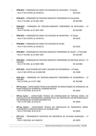 – PPQ-02/2 – FORMAÇÃO DO CABO E DO SOLDADO DE CAVALARIA – 3ª Edição
- Port nº 012-COTER, de 18 DEZ 01 BE 02/02
– PPQ-02/3 – FORMAÇÃO DO TERCEIRO-SARGENTO TEMPORÁRIO DE CAVALARIA
- Port nº 54-EME, de 16 NOV 1987 BE 48/1987
– PPQ-06/3 – FORMAÇÃO DO TERCEIRO-SARGENTO TEMPORÁRIO DE ARTILHARIA – 2º
VOLUME
- Port nº 58-EME, de 25 NOV 1987 BE 49/1987
– PPQ-07/2 – FORMAÇÃO DO CABO E DO SOLDADO DE INFANTARIA – 3ª Edição
- Port nº 012-COTER, de 18 DEZ 01 BE 02/02
– PPQ-08/2 – FORMAÇÃO DO CABO E DO SOLDADO DE SAÚDE
- Port nº 012-COTER, de 18 DEZ 01 BE 02/02
– PPQ-08/3 – FORMAÇÃO DO TERCEIRO-SARGENTO TEMPORÁRIO DE SAÚDE – 2º VOLUME
- Port nº 59-EME, de 25 NOV 1987 BE 49/1987
– PPQ-09/3 – FORMAÇÃO DO TERCEIRO-SARGENTO TEMPORÁRIO DE MATERIAL BÉLICO – 2º
VOLUME
- Port nº 05-EME, de 22 MAR 1988 BE 14/1988
– PPQ-10/2 – QUALIFICAÇÃO DO CABO E SOLDADO DE INTENDÊNCIA – 3ª Edição
- Port nº 001-COTER, de 16 MAIO 08 BE 23/08
– PPQ-10/3 – FORMAÇÃO DO TERCEIRO-SARGENTO TEMPORÁRIO DE INTENDÊNCIA – 2º
VOLUME
- Port 52-EME, de 13 SET 1988 BE 38/1988
– PPT-Av Ex/2 – CAPACITAÇÃO TÉCNICA DO GERENTE DE MANUTENÇÃO DE AERONAVES, DE
MANUTENÇÃO DE AVIÔNICOS E ADMINISTRATIVO
- Port nº 074-EME, de 8 JUL 05 BE 28/05
– PPT-Av Ex/3.1 – CAPACITAÇÃO TÉCNICA DO CONTROLADOR DE TRÁFEGO AÉREO, DO
ESPECIALISTA EM INFORMAÇÕES AERONÁUTICAS, DO ESPECIALISTA EM METEOROLOGIA E
DO OPERADOR DE ESTAÇÃO AERONÁUTICA
- Port nº 075-EME, de 8 JUL 05 BE 28/05
– PPT-Av Ex/3.2 – CAPACITAÇÃO TÉCNICA DO ESPECIALISTA DE TRANSPORTE AÉREO,
SUPRIMENTO E SERVIÇO ESPECIAL DE AVIAÇÃO (TAS)
- Port nº 076-EME, de 8 JUL 05 BE 28/05
– PPT-17/1 – TREINAMENTO ESPECÍFICO DO MOTORISTA DE VIATURAS BLINDADAS – 1ª
Edição
- Port nº 028-EME, de 6 MAIO 03 BE 20/03
Boletim Especial do Exército nº 2, de 31 de março de 2022. – 107/368
 