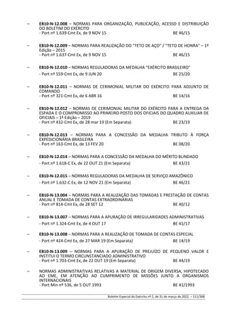 – EB10-N-12.008 – NORMAS PARA ORGANIZAÇÃO, PUBLICAÇÃO, ACESSO E DISTRIBUIÇÃO
DO BOLETIM DO EXÉRCITO
- Port nº 1.639-Cmt Ex, de 9 NOV 15 BE 46/15
– EB10-N-12.009 – NORMAS PARA REALIZAÇÃO DO "TETO DE AÇO" / "TETO DE HONRA" – 1ª
Edição – 2015
- Port nº 1.637-Cmt Ex, de 9 NOV 15 BE 46/15
– EB10-N-12.010 – NORMAS REGULADORAS DA MEDALHA “EXÉRCITO BRASILEIRO"
- Port nº 559-Cmt Ex, de 9 JUN 20 BE 25/20
– EB10-N-12.011 – NORMAS DE CERIMONIAL MILITAR DO EXÉRCITO PARA ADJUNTO DE
COMANDO
- Port nº 321-Cmt Ex, de 6 ABR 16 BE 14/16
– EB10-N-12.012 – NORMAS DE CERIMONIAL MILITAR DO EXÉRCITO PARA A ENTREGA DA
ESPADA E O COMPROMISSO AO PRIMEIRO POSTO DOS OFICIAIS DO QUADRO AUXILIAR DE
OFICIAIS – 1ª Edição – 2019
- Port nº 432-Cmt Ex, de 28 mar 19 (Em Separata) BE 23/19
– EB10-N-12.013 – NORMAS PARA A CONCESSÃO DA MEDALHA TRIBUTO À FORÇA
EXPEDICIONÁRIA BRASILEIRA
- Port nº 163-Cmt Ex, de 13 FEV 20 BE 08/20
– EB10-N-12.014 – NORMAS PARA A CONCESSÃO DA MEDALHA DO MÉRITO BLINDADO
- Port nº 1.618-C Ex, de 22 OUT 21 (Em Separata) BE 43/21
– EB10-N-12.015 – NORMAS REGULADORAS DA MEDALHA DE SERVIÇO AMAZÔNICO
- Port nº 1.632-C Ex, de 12 NOV 21 (Em Separata) BE 46/21
– EB10-N-13.004 – NORMAS PARA A REALIZAÇÃO DAS TOMADAS E PRESTAÇÃO DE CONTAS
ANUAL E TOMADA DE CONTAS EXTRAORDINÁRIAS
- Port nº 814-Cmt Ex, de 28 SET 12 BE 40/12
– EB10-N-13.007 – NORMAS PARA A APURAÇÃO DE IRREGULARIDADES ADMINISTRATIVAS
- Port nº 1.324-Cmt Ex, de 4 OUT 17 BE 41/17
– EB10-N-13.008 – NORMAS PARA A REALIZAÇÃO DE TOMADA DE CONTAS ESPECIAL
- Port nº 424-Cmt Ex, de 27 MAR 19 (Em Separata) BE 14/19
– EB10-N-13.009 – NORMAS PARA A APURAÇÃO DE PREJUÍZO DE PEQUENO VALOR E
INSTITUI O TERMO CIRCUNSTANCIADO ADMINISTRATIVO
- Port nº 1.703-Cmt Ex, de 22 OUT 19 (Em Separata) BE 44/19
– NORMAS ADMINISTRATIVAS RELATIVAS A MATERIAL DE ORIGEM DIVERSA, HIPOTECADO
AO EME, EM ATENÇÃO AO CUMPRIMENTO DE MISSÕES JUNTO A ORGANISMOS
INTERNACIONAIS
- Port Min nº 536, de 5 OUT 1993 BE 41/1993
Boletim Especial do Exército nº 2, de 31 de março de 2022. – 111/368
 