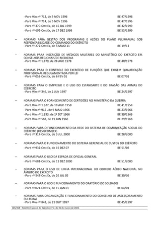 - Port Min nº 713, de 5 NOV 1996 BE 47/1996
- Port Min nº 714, de 5 NOV 1996 BE 47/1996
- Port nº 370-Cmt Ex, de 16 JUL 1999 BE 32/1999
- Port nº 692-Cmt Ex, de 17 DEZ 1999 BE 53/1999
– NORMAS PARA GESTÃO DOS PROGRAMAS E AÇÕES DO PLANO PLURIANUAL SOB
RESPONSABILIDADE DO COMANDO DO EXÉRCITO
- Port nº 272-Cmt Ex, de 5 MAIO 11 BE 19/11
– NORMAS PARA INSCRIÇÃO DE MÉDICOS MILITARES DO MINISTÉRIO DO EXÉRCITO EM
CONSELHOS REGIONAIS DE MEDICINA
- Port Min nº 1.879, de 28 AGO 1978 BE 40/1978
– NORMAS PARA O CONTROLE DO EXERCÍCIO DE FUNÇÕES QUE EXIGEM QUALIFICAÇÃO
PROFISSIONAL REGULAMENTADA POR LEI
- Port nº 052-Cmt Ex, de 6 FEV 01 BE 07/01
– NORMAS PARA O EMPREGO E O USO DO ESTANDARTE E DO BRASÃO DAS ARMAS DO
EXÉRCITO
- Port Min nº 346, de 2 JUN 1997 BE 24/1997
– NORMAS PARA O FORNECIMENTO DE CERTIDÕES NO MINISTÉRIO DA GUERRA
- Port Min nº 1.627, de 19 AGO 1958 BE 41/1958
- Port Min nº 915 , de 9 MAIO 1966 BE 23/1966
- Port Min nº 1.833, de 1º SET 1966 BE 39/1966
- Port Min nº 583, de 19 JUN 1968 BE 29/1968
– NORMAS PARA O FUNCIONAMENTO DA REDE DO SISTEMA DE COMUNICAÇÃO SOCIAL DO
EXÉRCITO (RESISCOMSEX)
- Port nº 317-Cmt Ex, de 3 JUL 2000 BE 28/2000
– NORMAS PARA O FUNCIONAMENTO DO SISTEMA GERENCIAL DE CUSTOS DO EXÉRCITO
- Port nº 932-Cmt Ex, de 19 DEZ 07 BE 51/07
– NORMAS PARA O USO DA ESPADA DE OFICIAL-GENERAL
- Port nº 681-Cmt Ex, de 11 DEZ 2000 BE 51/2000
– NORMAS PARA O USO DE LINHA INTERNACIONAL DO CORREIO AÉREO NACIONAL NO
ÂMBITO DO EXÉRCITO
- Port nº 547-Cmt Ex, de 26 JUL 05 BE 30/05
– NORMAS PARA O USO E FUNCIONAMENTO DO ORATÓRIO DO SOLDADO
- Port nº 021-Cmt Ex, de 15 JAN 01 BE 04/01
– NORMAS PARA ORGANIZAÇÃO E FUNCIONAMENTO DO CONSELHO DE ASSESSORAMENTO
CULTURAL
- Port Min nº 843, de 21 OUT 1997 BE 45/1997
114/368 – Boletim Especial do Exército nº 2, de 31 de março de 2022.
 