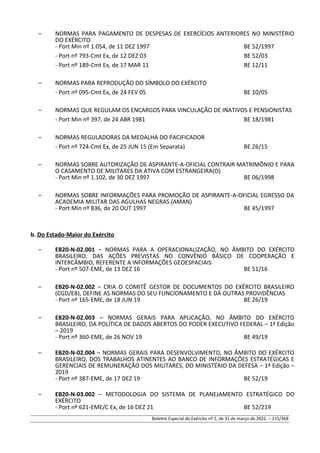 – NORMAS PARA PAGAMENTO DE DESPESAS DE EXERCÍCIOS ANTERIORES NO MINISTÉRIO
DO EXÉRCITO
- Port Min nº 1.054, de 11 DEZ 1997 BE 52/1997
- Port nº 793-Cmt Ex, de 12 DEZ 03 BE 52/03
- Port nº 189-Cmt Ex, de 17 MAR 11 BE 12/11
– NORMAS PARA REPRODUÇÃO DO SÍMBOLO DO EXÉRCITO
- Port nº 095-Cmt Ex, de 24 FEV 05 BE 10/05
– NORMAS QUE REGULAM OS ENCARGOS PARA VINCULAÇÃO DE INATIVOS E PENSIONISTAS
- Port Min nº 397, de 24 ABR 1981 BE 18/1981
– NORMAS REGULADORAS DA MEDALHA DO PACIFICADOR
- Port nº 724-Cmt Ex, de 25 JUN 15 (Em Separata) BE 26/15
– NORMAS SOBRE AUTORIZAÇÃO DE ASPIRANTE-A-OFICIAL CONTRAIR MATRIMÔNIO E PARA
O CASAMENTO DE MILITARES DA ATIVA COM ESTRANGEIRA(O)
- Port Min nº 1.102, de 30 DEZ 1997 BE 06/1998
– NORMAS SOBRE INFORMAÇÕES PARA PROMOÇÃO DE ASPIRANTE-A-OFICIAL EGRESSO DA
ACADEMIA MILITAR DAS AGULHAS NEGRAS (AMAN)
- Port Min nº 836, de 20 OUT 1997 BE 45/1997
b. Do Estado-Maior do Exército
– EB20-N-02.001 – NORMAS PARA A OPERACIONALIZAÇÃO, NO ÂMBITO DO EXÉRCITO
BRASILEIRO, DAS AÇÕES PREVISTAS NO CONVÊNIO BÁSICO DE COOPERAÇÃO E
INTERCÂMBIO, REFERENTE A INFORMAÇÕES GEOESPACIAIS
- Port nº 507-EME, de 13 DEZ 16 BE 51/16
– EB20-N-02.002 – CRIA O COMITÊ GESTOR DE DOCUMENTOS DO EXÉRCITO BRASILEIRO
(CGD/EB), DEFINE AS NORMAS DO SEU FUNCIONAMENTO E DÁ OUTRAS PROVIDÊNCIAS
- Port nº 165-EME, de 18 JUN 19 BE 26/19
– EB20-N-02.003 – NORMAS GERAIS PARA APLICAÇÃO, NO ÂMBITO DO EXÉRCITO
BRASILEIRO, DA POLÍTICA DE DADOS ABERTOS DO PODER EXECUTIVO FEDERAL – 1ª Edição
– 2019
- Port nº 360-EME, de 26 NOV 19 BE 49/19
– EB20-N-02.004 – NORMAS GERAIS PARA DESENVOLVIMENTO, NO ÂMBITO DO EXÉRCITO
BRASILEIRO, DOS TRABALHOS ATINENTES AO BANCO DE INFORMAÇÕES ESTRATÉGICAS E
GERENCIAIS DE REMUNERAÇÃO DOS MILITARES, DO MINISTÉRIO DA DEFESA – 1ª Edição –
2019
- Port nº 387-EME, de 17 DEZ 19 BE 52/19
– EB20-N-03.002 – METODOLOGIA DO SISTEMA DE PLANEJAMENTO ESTRATÉGICO DO
EXÉRCITO
- Port nº 621-EME/C Ex, de 16 DEZ 21 BE 52/219
Boletim Especial do Exército nº 2, de 31 de março de 2022. – 115/368
 