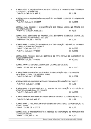 – NORMAS PARA A INDENIZAÇÃO DE DANOS CAUSADOS A TERCEIROS POR AERONAVES
PERTENCENTES AO EXÉRCITO
- Port nº 014-EME, de 14 MAR 02 BE 12/02
– NORMAS PARA A ORGANIZAÇÃO DAS POLÍCIAS MILITARES E CORPOS DE BOMBEIROS
MILITARES
- Port nº 27-EME, de 16 JUN 1977 BE 28/1977
– NORMAS PARA CRIAÇÃO E GERENCIAMENTO DAS MÍDIAS SOCIAIS NO ÂMBITO DO
EXÉRCITO BRASILEIRO
- Port nº 453-EME/C Ex, de 19 JUL 21 BE 30/21
– NORMAS PARA CONCESSÃO DE PRORROGAÇÕES DO TEMPO DE SERVIÇO MILITAR AOS
CABOS E SOLDADOS DO NÚCLEO-BASE (NB)
- Port nº 048-EME, de 21 MAIO 09 BE 21/09
– NORMAS PARA ELABORAÇÃO DOS QUADROS DE ORGANIZAÇÃO DAS POLÍCIAS MILITARES
E CORPOS DE BOMBEIROS MILITARES
- Port nº 75-EME, de 6 OUT 1975 BE 45/1975
- Port nº 12-EME, de 8 FEV 1980 BE 08/1980
– NORMAS PARA FIXAÇÃO, GESTÃO E CONTROLE DO NÍVEL MÍNIMO DE EMERGÊNCIA DE
RAÇÕES OPERACIONAIS
- Port nº 09-EME, de 3 FEV 2000 BE 06/2000
– NORMAS PARA GESTÃO DAS CARREIRAS DOS MILITARES DO EXÉRCITO
- Port nº 110-EME, de 9 NOV 2000 BE 47/2000
– NORMAS PARA NUMERAÇÃO DOS QUADROS DE ORGANIZAÇÃO (QO) E QUADROS DE
LOTAÇÃO DE PESSOAL E DE MATERIAL (QLPM)
- Port nº 92-EME, de 11 DEZ 1984 BE 52/1984
– NORMAS PARA O FUNCIONAMENTO DO SISTEMA AVIAÇÃO DO EXÉRCITO (SISAVEX)
- Port nº 039-EME, de 14 ABR 10 BE 16/10
– NORMAS PARA O FUNCIONAMENTO DO SISTEMA DE INVESTIGAÇÃO E PREVENÇÃO DE
ACIDENTES AERONÁUTICOS DO EXÉRCITO
- Port nº 71-EME, de 26 AGO 1999 BE 36/1999
– NORMAS PARA O FUNCIONAMENTO DO SISTEMA DE MATERIAL DO EXÉRCITO (SIMATEX)
- Port nº 017-EME, de 8 MAR 07 BE 11/07
– NORMAS PARA O FUNCIONAMENTO DO SISTEMA INFORMATIZADO DE MOBILIZAÇÃO DE
PESSOAL (SIMP)
- Port nº 133-EME, DE 14 DEZ 07 BE 51/07
– NORMAS PARA O PROCESSAMENTO DE PEDIDOS DE COOPERAÇÃO DE INSTRUÇÃO NO
EXÉRCITO BRASILEIRO
- Port nº 71-EME, de 6 SET 02 BE 37/02
Boletim Especial do Exército nº 2, de 31 de março de 2022. – 117/368
 