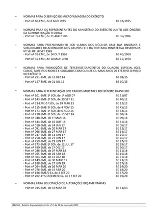 – NORMAS PARA O SERVIÇO DE MICROFILMAGEM DO EXÉRCITO
- Port nº 60-EME, de 8 AGO 1975 BE 37/1975
– NORMAS PARA OS REPRESENTANTES DO MINISTÉRIO DO EXÉRCITO JUNTO AOS ÓRGÃOS
DA ADMINISTRAÇÃO FEDERAL
- Port nº 39-EME, de 21 AGO 1986 BE 35/1986
– NORMAS PARA PREENCHIMENTO DOS CLAROS DOS NÚCLEOS BASE DAS UNIDADES E
SUBUNIDADES RELACIONADOS NOS GRUPOS I E II DA PORTARIA MINISTERIAL RESERVADA
Nº 58, DE 18 SET 1969
- Port nº 95-EME, de 14 OUT 1969 BE 46/1969
- Port nº 35-EME, de 10 MAR 1970 BE 15/1970
– NORMAS PARA PROMOÇÕES DE TERCEIROS-SARGENTOS DO QUADRO ESPECIAL (QE),
CABOS, TAIFEIROS-MORES E SOLDADOS COM QUINZE OU MAIS ANOS DE EFETIVO SERVIÇO
NO EXÉRCITO
- Port nº 291-EME, de 15 DEZ 14 BE 01/15
- Port nº 157-EME, de 21 JUL 15 BE 30/15
– NORMAS PARA REFERENCIAÇÃO DOS CARGOS MILITARES DO EXÉRCITO BRASILEIRO
- Port nº 101-EME-1ª SCh, de 1º AGO 07 BE 31/07
- Port nº 143-EME-1ª SCh, de 30 SET 11 BE 40/11
- Port nº 33-EME-1ª SCh, de 19 MAR 13 BE 12/13
- Port nº 215-EME-1ª SCh, de 4 NOV 13 BE 45/13
- Port nº 173-EME-1ª SCh, de 6 AGO 14 BE 33/14
- Port nº 210-EME-1ª SCh, de 15 SET 14 BE 38/14
- Port nº 048-EME, de 1° MAR 16 BE 09/16
- Port nº 444-EME, de 10 OUT 16 BE 41/16
- Port nº 010-EME, de 24 JAN 17 BE 05/17
- Port nº 091-EME, de 20 MAR 17 BE 12/17
- Port nº 096-EME, de 27 MAR 17 BE 14/17
- Port nº 247-EME, de 14 JUN 17 BE 25/17
- Port nº 250-EME, de 21 JUN 17 BE 26/17
- Port nº 259-EME, de 29 JUN 17 BE 27/17
- Port nº 273-EME-1ª SCh, de 12 JUL 17 BE 29/17
- Port nº 490-EME, de 1º DEZ 17 BE 50/17
- Port nº 036-EME, de 07 MAR 18 BE 11/18
- Port nº 055-EME, de 03 ABR 18 BE 15/18
- Port nº 304-EME, de 12 DEZ 18 BE 51/18
- Port nº 149-EME, de 30 MAIO 19 BE 23/19
- Port nº 188-EME, de 27 JUN 19 BE 27/19
- Port nº 064-EME, de 26 MAR 20 BE 14/20
- Port nº 076-EME, de 16 ABR 20 BE 18/20
- Port nº 198-EME/C Ex, de 2 SET 20 BE 37/20
- Port nº 202-1ª S Ch/EME/C Ex, de 17 SET 20 BE 39/20
– NORMAS PARA SOLICITAÇÃO DE ALTERAÇÕES ORÇAMENTÁRIAS
- Port nº 015-EME, de 10 MAR 03 BE 11/03
118/368 – Boletim Especial do Exército nº 2, de 31 de março de 2022.
 
