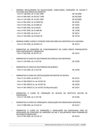 – NORMAS REGULADORAS DA QUALIFICAÇÃO, HABILITAÇÃO, CONDIÇÕES DE ACESSO E
SITUAÇÃO DAS PRAÇAS DO EXÉRCITO
- Port nº 148-EME, de 17 DEZ 1998 BE 53/1998
- Port nº 099-EME, de 28 OUT 1999 BE 46/1999
- Port nº 123-EME, de 21 DEZ 1999 BE 01/2000
- Port nº 045-EME, de 22 MAIO 02 BE 22/02
- Port nº 035-EME, de 30 ABR 02 BE 19/02
- Port nº 045-EME, de 8 JUN 05 BE 24/05
- Port nº 037-EME, de 23 ABR 08 BE 17/08
- Port nº 106-EME, de 9 JUL 12 BE 28/12
- Port nº 193-EME, de 29 AGO 18 BE 37/18
– NORMAS SOBRE CURSOS E ESTÁGIOS PARA MILITARES NA INDÚSTRIA CIVIL NACIONAL
- Port nº 225-EME, de 18 NOV 13 BE 41/13
– NORMATIZA AS CONDIÇÕES DE FUNCIONAMENTO DO CURSO BÁSICO PARAQUEDISTA
PARA SUBTENENTES E SARGENTOS
- Port nº 034-EME, de 26 FEV 15 BE 10/15
– NORMATIZA O CURSO DE DOUTORADO EM CIÊNCIAS DOS MATERIAIS
- Port nº 154-EME, de 11 SET 06 BE 37/06
– NORMATIZA O CURSO DE DOUTORADO EM QUÍMICA
- Port nº 155-EME, de 11 SET 06 BE 37/06
– NORMATIZA O CURSO DE ESPECIALIZAÇÃO EM MESTRE DE MÚSICA
- Port nº 151-EME, de 30 SET 11 BE 41/11
- Port nº 280-EME/C Ex, de 18 DEZ 20 BE 53/20
- Port nº 282-EME/C Ex, de 18 DEZ 20 BE 53/20
- Port nº 281-EME/C Ex, de 18 DEZ 20 (Republicação) BE 19/21
– NORMATIZA O CURSO DE FORMAÇÃO DE OFICIAIS DO INSTITUTO MILITAR DE
ENGENHARIA
- Port nº 156-EME, de 11 SET 06 BE 37/06
– NORMATIZA O CURSO DE FORMAÇÃO E GRADUAÇÃO EM ENGENHARIA (RESERVA)
- Port nº 089-EME, de 19 JUN 12 BE 25/12
– NORMATIZA O CURSO DE FORMAÇÃO E GRADUAÇÃO EM ENGENHARIA PARA OS
APROVADOS NO CONCURSO DE ADMISSÃO AO IME E VOLUNTÁRIOS PARA PERMANECER
NO EXÉRCITO BRASILEIRO
- Port nº 091-EME, de 19 JUN 12 BE 25/12
Boletim Especial do Exército nº 2, de 31 de março de 2022. – 119/368
 