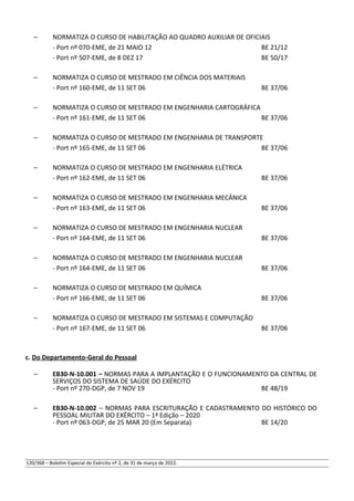 – NORMATIZA O CURSO DE HABILITAÇÃO AO QUADRO AUXILIAR DE OFICIAIS
- Port nº 070-EME, de 21 MAIO 12 BE 21/12
- Port nº 507-EME, de 8 DEZ 17 BE 50/17
– NORMATIZA O CURSO DE MESTRADO EM CIÊNCIA DOS MATERIAIS
- Port nº 160-EME, de 11 SET 06 BE 37/06
– NORMATIZA O CURSO DE MESTRADO EM ENGENHARIA CARTOGRÁFICA
- Port nº 161-EME, de 11 SET 06 BE 37/06
– NORMATIZA O CURSO DE MESTRADO EM ENGENHARIA DE TRANSPORTE
- Port nº 165-EME, de 11 SET 06 BE 37/06
– NORMATIZA O CURSO DE MESTRADO EM ENGENHARIA ELÉTRICA
- Port nº 162-EME, de 11 SET 06 BE 37/06
– NORMATIZA O CURSO DE MESTRADO EM ENGENHARIA MECÂNICA
- Port nº 163-EME, de 11 SET 06 BE 37/06
– NORMATIZA O CURSO DE MESTRADO EM ENGENHARIA NUCLEAR
- Port nº 164-EME, de 11 SET 06 BE 37/06
– NORMATIZA O CURSO DE MESTRADO EM ENGENHARIA NUCLEAR
- Port nº 164-EME, de 11 SET 06 BE 37/06
– NORMATIZA O CURSO DE MESTRADO EM QUÍMICA
- Port nº 166-EME, de 11 SET 06 BE 37/06
– NORMATIZA O CURSO DE MESTRADO EM SISTEMAS E COMPUTAÇÃO
- Port nº 167-EME, de 11 SET 06 BE 37/06
c. Do Departamento-Geral do Pessoal
– EB30-N-10.001 – NORMAS PARA A IMPLANTAÇÃO E O FUNCIONAMENTO DA CENTRAL DE
SERVIÇOS DO SISTEMA DE SAÚDE DO EXÉRCITO
- Port nº 270-DGP, de 7 NOV 19 BE 48/19
– EB30-N-10.002 – NORMAS PARA ESCRITURAÇÃO E CADASTRAMENTO DO HISTÓRICO DO
PESSOAL MILITAR DO EXÉRCITO – 1ª Edição – 2020
- Port nº 063-DGP, de 25 MAR 20 (Em Separata) BE 14/20
120/368 – Boletim Especial do Exército nº 2, de 31 de março de 2022.
 