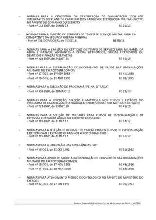 – NORMAS PARA A CONCESSÃO DA GRATIFICAÇÃO DE QUALIFICAÇÃO (GQ) AOS
INTEGRANTES DO PLANO DE CARREIRAS DOS CARGOS DE TECNOLOGIA MILITAR (PCCTM)
NO ÂMBITO DO COMANDO DO EXÉRCITO
- Port nº 132-DGP, de 14 JUN 13 BE 25/13
– NORMAS PARA A EMISSÃO DE CERTIDÃO DE TEMPO DE SERVIÇO MILITAR PARA EX-
COMBATENTE DA SEGUNDA GUERRA MUNDIAL
- Port nº 331-DGP/DCIPAS, de 7 DEZ 18 BE 50/18
– NORMAS PARA A EMISSÃO DA CERTIDÃO DE TEMPO DE SERVIÇO PARA MILITARES, DA
ATIVA E INATIVOS, ASPIRANTES A OFICIAL LICENCIADOS, OFICIAIS LICENCIADOS OU
DEMITIDOS E PRAÇAS RESERVISTAS
- Port nº 228-DGP, de 24 OUT 14 BE 45/14
– NORMAS PARA A ESCRITURAÇÃO DE DOCUMENTOS DE SAÚDE NAS ORGANIZAÇÕES
MILITARES DO EXÉRCITO (NEDOMEX)
- Port nº 37-DGS, de 1º NOV 1988 BE 45/1988
- Port nº 20-DGS, de 31 AGO 1995 BE 38/1995
– NORMAS PARA A EXECUÇÃO DO PROGRAMA "PÉ-NA-ESTRADA"
- Port nº 098-DGP, de 20 MAIO 13 BE 22/13
– NORMAS PARA A INSCRIÇÃO, SELEÇÃO E MATRÍCULA NOS CURSOS E ESTÁGIOS DO
PROGRAMA DE CAPACITAÇÃO E ATUALIZAÇÃO PROFISSIONAL DOS MILITARES DE SAÚDE
- Port nº 223-DGP, de 13 OUT 10 BE 41/10
– NORMAS PARA A SELEÇÃO DE MILITARES PARA CURSOS DE ESPECIALIZAÇÃO E DE
EXTENSÃO E ESTÁGIOS GERAIS NO EXÉRCITO BRASILEIRO.
- Port nº 319-DGP, de 21 DEZ 17 BE 52/17
– NORMAS PARA A SELEÇÃO DE OFICIAIS E DE PRAÇAS PARA OS CURSOS DE ESPECIALIZAÇÃO
E DE EXTENSÃO E ESTÁGIOS GERAIS NO EXÉRCITO BRASILEIRO
- Port nº 319-DGP, de 21 DEZ 17 BE 52/17
– NORMAS PARA A UTILIZAÇÃO DAS AMBULÂNCIAS "UTI"
- Port nº 26-DGS, de 11 DEZ 1992 BE 51/1992
– NORMAS PARA APOIO DE SAÚDE A INCORPORAÇÃO DE CONSCRITOS NAS ORGANIZAÇÕES
MILITARES DO EXÉRCITO (NASICOMEX)
- Port nº 29-DGS, de 17 NOV 1986 BE 49/1986
- Port nº 04-DGS, de 30 MAR 1990 BE 18/1990
– NORMAS PARA ATENDIMENTO MÉDICO-ODONTOLÓGICO NO ÂMBITO DO MINISTÉRIO DO
EXÉRCITO
- Port nº 02-DGS, de 27 JAN 1992 BE 05/1992
Boletim Especial do Exército nº 2, de 31 de março de 2022. – 127/368
 