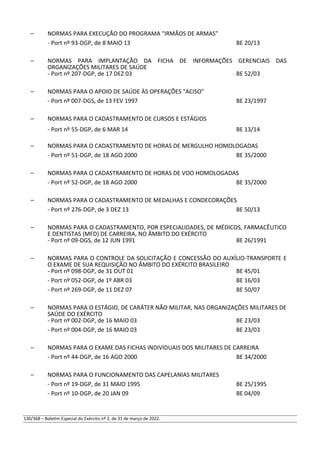 – NORMAS PARA EXECUÇÃO DO PROGRAMA "IRMÃOS DE ARMAS"
- Port nº 93-DGP, de 8 MAIO 13 BE 20/13
– NORMAS PARA IMPLANTAÇÃO DA FICHA DE INFORMAÇÕES GERENCIAIS DAS
ORGANIZAÇÕES MILITARES DE SAÚDE
- Port nº 207-DGP, de 17 DEZ 03 BE 52/03
– NORMAS PARA O APOIO DE SAÚDE ÀS OPERAÇÕES "ACISO"
- Port nº 007-DGS, de 13 FEV 1997 BE 23/1997
– NORMAS PARA O CADASTRAMENTO DE CURSOS E ESTÁGIOS
- Port nº 55-DGP, de 6 MAR 14 BE 13/14
– NORMAS PARA O CADASTRAMENTO DE HORAS DE MERGULHO HOMOLOGADAS
- Port nº 51-DGP, de 18 AGO 2000 BE 35/2000
– NORMAS PARA O CADASTRAMENTO DE HORAS DE VOO HOMOLOGADAS
- Port nº 52-DGP, de 18 AGO 2000 BE 35/2000
– NORMAS PARA O CADASTRAMENTO DE MEDALHAS E CONDECORAÇÕES
- Port nº 276-DGP, de 3 DEZ 13 BE 50/13
– NORMAS PARA O CADASTRAMENTO, POR ESPECIALIDADES, DE MÉDICOS, FARMACÊUTICO
E DENTISTAS (MFD) DE CARREIRA, NO ÂMBITO DO EXÉRCITO
- Port nº 09-DGS, de 12 JUN 1991 BE 26/1991
– NORMAS PARA O CONTROLE DA SOLICITAÇÃO E CONCESSÃO DO AUXÍLIO-TRANSPORTE E
O EXAME DE SUA REQUISIÇÃO NO ÂMBITO DO EXÉRCITO BRASILEIRO
- Port nº 098-DGP, de 31 OUT 01 BE 45/01
- Port nº 052-DGP, de 1º ABR 03 BE 16/03
- Port nº 269-DGP, de 11 DEZ 07 BE 50/07
– NORMAS PARA O ESTÁGIO, DE CARÁTER NÃO MILITAR, NAS ORGANIZAÇÕES MILITARES DE
SAÚDE DO EXÉRCITO
- Port nº 002-DGP, de 16 MAIO 03 BE 23/03
- Port nº 004-DGP, de 16 MAIO 03 BE 23/03
– NORMAS PARA O EXAME DAS FICHAS INDIVIDUAIS DOS MILITARES DE CARREIRA
- Port nº 44-DGP, de 16 AGO 2000 BE 34/2000
– NORMAS PARA O FUNCIONAMENTO DAS CAPELANIAS MILITARES
- Port nº 19-DGP, de 31 MAIO 1995 BE 25/1995
- Port nº 10-DGP, de 20 JAN 09 BE 04/09
130/368 – Boletim Especial do Exército nº 2, de 31 de março de 2022.
 