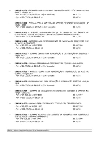 – EB40-N-30.001 – NORMAS PARA O CONTROLE DOS EQUÍDEOS NO EXÉRCITO BRASILEIRO
(NORCE) – Edição 2013
- Port nº 006-COLOG, de 22 JUL 13 (Em Separata) BE 31/13
- Port nº 27-COLOG, de 24 OUT 14 BE 46/14
– EB40-N-30.002 – NORMAS PARA O CONTROLE DE CANINOS NO EXÉRCITO BRASILEIRO – 1ª
Edição – 2016
- Port nº 096-COLOG, de 27 OUT 16 (Em Separata) BE 45/16
– EB40-N-30.406 – NORMAS ADMINISTRATIVAS DE RECEBIMENTO DOS ARTIGOS DE
QUANTITATIVO DE RANCHO (QR) NAS ORGANIZAÇÕES MILITARES DO EXÉRCITO
- Port nº 47-COLOG, de 12 MAIO 20 BE 21/20
– EB40-N-30.451 – NORMAS PARA CREDENCIAMENTO DE EMPRESAS DE CONFECÇÃO E DE
ALFAIATES AUTÔNOMOS
- Port nº 25-DGS, de 16 OUT 1986 BE 44/1986
- Port nº 102-COLOG, de 18 JUL 18 BE 34/18
– EB40-N-30.700 – NORMAS GERAIS PARA REPRODUÇÃO E DISTRIBUIÇÃO DE EQUINOS –
Edição 2014
- Port nº 23-COLOG, de 24 OUT 14 (Em Separata) BE 46/14
– EB40-N-30.701 – NORMAS GERAIS PARA O TRANSPORTE DE EQUINOS – Edição 2014
- Port nº 24-COLOG, de 24 OUT 14 (Em Separata) BE 46/14
– EB40-N-30.702 – NORMAS GERAIS PARA REPRODUÇÃO E DISTRIBUIÇÃO DE CÃES DE
GUERRA – Edição 2014
- Port nº 25-COLOG, de 24 OUT 14 (Em Separata) BE 46/14
– EB40-N-30.703 – NORMAS GERAIS PARA PRODUÇÃO E DISTRIBUIÇÃO AGRÍCOLA – Edição
2014
- Port nº 26-COLOG, de 24 OUT 14 (Em Separata) BE 46/14
– EB40-N-30.704 – NORMAS DE EXECUÇÃO DE NECROPSIA EM EQUÍDEOS E CANINOS NA
FORÇA TERRESTRE
- Port nº 34-DGS, de 13 OUT 1997 BE 45/1997
- Port nº 102-COLOG, de 18 JUL 18 BE 34/18
– EB40-N-30.705 – NORMAS PARA CONSTRUÇÃO E CONTROLE DE CANIS MILITARES
- Port nº 49-DGS, de 30 DEZ 1997 BE 08/1998
- Port nº 102-COLOG, de 18 JUL 18 BE 34/18
– EB40-N-30.706 – NORMAS RELATIVAS AO EMPREGO DA NOMENCLATURA NOSOLÓGICA
DOS EQUÍDEOS E CANINOS DO EXÉRCITO
- Port nº 8-DGS, de 1º JUN 1990 BE 25/1990
- Port nº 102-COLOG, de 18 JUL 18 BE 34/18
134/368 – Boletim Especial do Exército nº 2, de 31 de março de 2022.
 
