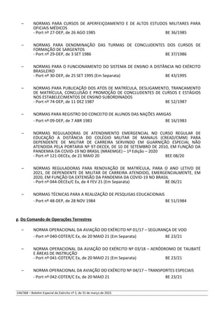 – NORMAS PARA CURSOS DE APERFEIÇOAMENTO E DE ALTOS ESTUDOS MILITARES PARA
OFICIAIS MÉDICOS
- Port nº 27-DEP, de 26 AGO 1985 BE 36/1985
– NORMAS PARA DENOMINAÇÃO DAS TURMAS DE CONCLUDENTES DOS CURSOS DE
FORMAÇÃO DE SARGENTOS
- Port nº 29-DEP, de 3 SET 1986 BE 37/1986
– NORMAS PARA O FUNCIONAMENTO DO SISTEMA DE ENSINO A DISTÂNCIA NO EXÉRCITO
BRASILEIRO
- Port nº 30-DEP, de 25 SET 1995 (Em Separata) BE 43/1995
– NORMAS PARA PUBLICAÇÃO DOS ATOS DE MATRÍCULA, DESLIGAMENTO, TRANCAMENTO
DE MATRÍCULA, CONCLUSÃO E PROMOÇÃO DE CONCLUDENTES DE CURSOS E ESTÁGIOS
NOS ESTABELECIMENTOS DE ENSINO SUBORDINADOS
- Port nº 74-DEP, de 11 DEZ 1987 BE 52/1987
– NORMAS PARA REGISTRO DO CONCEITO DE ALUNOS DAS NAÇÕES AMIGAS
- Port nº 09-DEP, de 7 ABR 1983 BE 16/1983
– NORMAS REGULADORAS DE ATENDIMENTO EMERGENCIAL NO CURSO REGULAR DE
EDUCAÇÃO A DISTÂNCIA DO COLÉGIO MILITAR DE MANAUS (CREAD/CMM) PARA
DEPENDENTE DE MILITAR DE CARREIRA SERVINDO EM GUARNIÇÃO ESPECIAL NÃO
ATENDIDA PELA PORTARIA Nº 97-DECEX, DE 10 DE SETEMBRO DE 2010, EM FUNÇÃO DA
PANDEMIA DA COVID-19 NO BRASIL (NRAEMGE) – 1ª Edição – 2020
- Port nº 121-DECEx, de 21 MAIO 20 BEE 08/20
– NORMAS REGULADORAS PARA RENOVAÇÃO DE MATRÍCULA, PARA O ANO LETIVO DE
2021, DE DEPENDENTE DE MILITAR DE CARREIRA ATENDIDO, EMERGENCIALMENTE, EM
2020, EM FUNÇÃO DA EXTENSÃO DA PANDEMIA DA COVID-19 NO BRASIL
- Port nº 044-DECEx/C Ex, de 4 FEV 21 (Em Separata) BE 06/21
– NORMAS TÉCNICAS PARA A REALIZAÇÃO DE PESQUISAS EDUCACIONAIS
- Port nº 48-DEP, de 28 NOV 1984 BE 51/1984
g. Do Comando de Operações Terrestres
– NORMA OPERACIONAL DA AVIAÇÃO DO EXÉRCITO Nº 01/17 – SEGURANÇA DE VOO
- Port nº 040-COTER/C Ex, de 20 MAIO 21 (Em Separata) BE 23/21
– NORMA OPERACIONAL DA AVIAÇÃO DO EXÉRCITO Nº 03/18 – AERÓDROMO DE TAUBATÉ
E ÁREAS DE INSTRUÇÃO
- Port nº 041-COTER/C Ex, de 20 MAIO 21 (Em Separata) BE 23/21
– NORMA OPERACIONAL DA AVIAÇÃO DO EXÉRCITO Nº 04/17 – TRANSPORTES ESPECIAIS
- Port nº 042-COTER/C Ex, de 20 MAIO 21 BE 23/21
144/368 – Boletim Especial do Exército nº 2, de 31 de março de 2022.
 