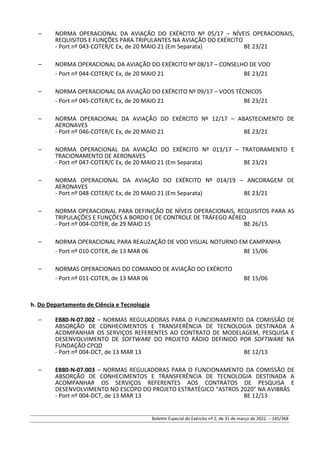 – NORMA OPERACIONAL DA AVIAÇÃO DO EXÉRCITO Nº 05/17 – NÍVEIS OPERACIONAIS,
REQUISITOS E FUNÇÕES PARA TRIPULANTES NA AVIAÇÃO DO EXÉRCITO
- Port nº 043-COTER/C Ex, de 20 MAIO 21 (Em Separata) BE 23/21
– NORMA OPERACIONAL DA AVIAÇÃO DO EXÉRCITO Nº 08/17 – CONSELHO DE VOO
- Port nº 044-COTER/C Ex, de 20 MAIO 21 BE 23/21
– NORMA OPERACIONAL DA AVIAÇÃO DO EXÉRCITO Nº 09/17 – VOOS TÉCNICOS
- Port nº 045-COTER/C Ex, de 20 MAIO 21 BE 23/21
– NORMA OPERACIONAL DA AVIAÇÃO DO EXÉRCITO Nº 12/17 – ABASTECIMENTO DE
AERONAVES
- Port nº 046-COTER/C Ex, de 20 MAIO 21 BE 23/21
– NORMA OPERACIONAL DA AVIAÇÃO DO EXÉRCITO Nº 013/17 – TRATORAMENTO E
TRACIONAMENTO DE AERONAVES
- Port nº 047-COTER/C Ex, de 20 MAIO 21 (Em Separata) BE 23/21
– NORMA OPERACIONAL DA AVIAÇÃO DO EXÉRCITO Nº 014/19 – ANCORAGEM DE
AERONAVES
- Port nº 048-COTER/C Ex, de 20 MAIO 21 (Em Separata) BE 23/21
– NORMA OPERACIONAL PARA DEFINIÇÃO DE NÍVEIS OPERACIONAIS, REQUISITOS PARA AS
TRIPULAÇÕES E FUNÇÕES A BORDO E DE CONTROLE DE TRÁFEGO AÉREO
- Port nº 004-COTER, de 29 MAIO 15 BE 26/15
– NORMA OPERACIONAL PARA REALIZAÇÃO DE VOO VISUAL NOTURNO EM CAMPANHA
- Port nº 010-COTER, de 13 MAR 06 BE 15/06
– NORMAS OPERACIONAIS DO COMANDO DE AVIAÇÃO DO EXÉRCITO
- Port nº 011-COTER, de 13 MAR 06 BE 15/06
h. Do Departamento de Ciência e Tecnologia
– EB80-N-07.002 – NORMAS REGULADORAS PARA O FUNCIONAMENTO DA COMISSÃO DE
ABSORÇÃO DE CONHECIMENTOS E TRANSFERÊNCIA DE TECNOLOGIA DESTINADA A
ACOMPANHAR OS SERVIÇOS REFERENTES AO CONTRATO DE MODELAGEM, PESQUISA E
DESENVOLVIMENTO DE SOFTWARE DO PROJETO RÁDIO DEFINIDO POR SOFTWARE NA
FUNDAÇÃO CPQD
- Port nº 004-DCT, de 13 MAR 13 BE 12/13
– EB80-N-07.003 – NORMAS REGULADORAS PARA O FUNCIONAMENTO DA COMISSÃO DE
ABSORÇÃO DE CONHECIMENTOS E TRANSFERÊNCIA DE TECNOLOGIA DESTINADA A
ACOMPANHAR OS SERVIÇOS REFERENTES AOS CONTRATOS DE PESQUISA E
DESENVOLVIMENTO NO ESCOPO DO PROJETO ESTRATÉGICO “ASTROS 2020” NA AVIBRÁS
- Port nº 004-DCT, de 13 MAR 13 BE 12/13
Boletim Especial do Exército nº 2, de 31 de março de 2022. – 145/368
 