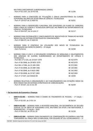 MILITARES DIRETAMENTE SUBORDINADAS (OMDS)
- Port nº 011-DCT, de 10 FEV 06 BE 11/06
– NORMAS PARA A CONCESSÃO DE TITULAÇÕES E GRAUS UNIVERSITÁRIOS OU CURSOS
SUPERIORES NA ÁREA DA SECRETÁRIA DE CIÊNCIA E TECNOLOGIA
- Port nº 124-SCT de 21 NOV 01 BE 50/01
– NORMAS PARA A PROGRESSÃO FUNCIONAL DOS SERVIDORES DO PLANO DE CARREIRAS
PARA A ÁREA DE CIÊNCIA E TECNOLOGIA (NPFCC&T) NO ÂMBITO DO DEPARTAMENTO DE
CIÊNCIA E TECNOLOGIA
- Port nº 054-DCT, de 14 JUN 17 BE 25/17
– NORMAS PARA DISTRIBUIÇÃO E CANCELAMENTO DE INDICATIVOS DE TRABALHO NA REDE
RÁDIO FIXA DO SISTEMA ESTRATÉGICO DE COMUNICAÇÕES
- Port nº 006-STI, de 27 AGO 03 BE 36/03
– NORMAS PARA O CONTROLE DA UTILIZAÇÃO DOS MEIOS DE TECNOLOGIA DA
INFORMAÇÃO NO EXÉRCITO (NORTI) – 3ª Edição
- (Sem Portaria) BE 34/08
– NORMAS PARA O USO E A EXPLORAÇÃO ECONÔMICA DE MÁQUINAS E EQUIPAMENTOS
DOS ARSENAIS DE GUERRA SUBORDINADOS AO DEPARTAMENTO DE CIÊNCIA E
TECNOLOGIA
- Port Min nº 2.525, de 19 OUT 1979 BE 42/1979
- Port nº 06-DMB, de 29 NOV 1979 BE 49/1979
- Port Min nº 084, de 22 JAN 1981 BE 07/1981
- Port nº 03-DMB, de 24 ABR 1981 BE 19/1981
- Port nº 06-DMB, de 9 AGO 1982 BE 34/1982
- Port nº 09-DMB, de 23 SET 1983 BE 40/1983
- Port nº 17-DCT, de 8 MAIO 09 BE 19/09
– NORMAS RELATIVAS À ORGANIZAÇÃO E AO FUNCIONAMENTO DAS ESTAÇÕES RÁDIO DA
REDE RÁDIO FIXA DO SISTEMA ESTRATÉGICO DE COMUNICAÇÕES
- Port nº 29-DCT, de 23 JUL 09 BE 36/09
i. Da Secretaria de Economia e Finanças
– EB90-N-02.001 – NORMAS PARA O EXAME DE PAGAMENTO DE PESSOAL – 1ª Edição –
2014
- Port nº 02-SEF, de 3 FEV 14 BE 06/14
– EB90-N-02.003 – NORMAS PARA A REVERSÃO BANCÁRIA, EM DECORRÊNCIA DE DECISÃO
JUDICIAL OU DE ÓBITO DE SERVIDORES CIVIS, MILITARES DA ATIVA E NA INATIVIDADE, E
PENSIONISTAS – 1ª Edição – 2020
- Port nº 056-SEF, de 29 JUL 20 BE 33/20
– EB90-N-02.004 – NORMAS PARA PAGAMENTO DE COMPENSAÇÃO PECUNIÁRIA A MILITAR
TEMPORÁRIO OU PRAÇA NÃO ESTABILIZADA, POR OCASIÃO DE SEU LICENCIAMENTO – 1ª
150/368 – Boletim Especial do Exército nº 2, de 31 de março de 2022.
 