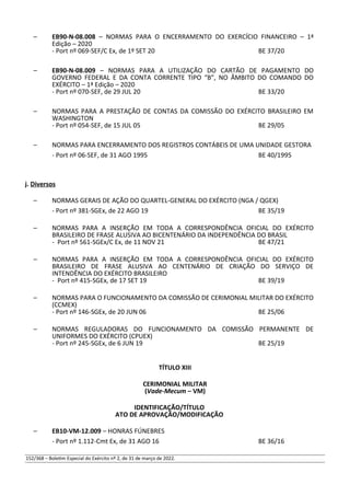– EB90-N-08.008 – NORMAS PARA O ENCERRAMENTO DO EXERCÍCIO FINANCEIRO – 1ª
Edição – 2020
- Port nº 069-SEF/C Ex, de 1º SET 20 BE 37/20
– EB90-N-08.009 – NORMAS PARA A UTILIZAÇÃO DO CARTÃO DE PAGAMENTO DO
GOVERNO FEDERAL E DA CONTA CORRENTE TIPO “B”, NO ÂMBITO DO COMANDO DO
EXÉRCITO – 1ª Edição – 2020
- Port nº 070-SEF, de 29 JUL 20 BE 33/20
– NORMAS PARA A PRESTAÇÃO DE CONTAS DA COMISSÃO DO EXÉRCITO BRASILEIRO EM
WASHINGTON
- Port nº 054-SEF, de 15 JUL 05 BE 29/05
– NORMAS PARA ENCERRAMENTO DOS REGISTROS CONTÁBEIS DE UMA UNIDADE GESTORA
- Port nº 06-SEF, de 31 AGO 1995 BE 40/1995
j. Diversos
– NORMAS GERAIS DE AÇÃO DO QUARTEL-GENERAL DO EXÉRCITO (NGA / QGEX)
- Port nº 381-SGEx, de 22 AGO 19 BE 35/19
– NORMAS PARA A INSERÇÃO EM TODA A CORRESPONDÊNCIA OFICIAL DO EXÉRCITO
BRASILEIRO DE FRASE ALUSIVA AO BICENTENÁRIO DA INDEPENDÊNCIA DO BRASIL
- Port nº 561-SGEx/C Ex, de 11 NOV 21 BE 47/21
– NORMAS PARA A INSERÇÃO EM TODA A CORRESPONDÊNCIA OFICIAL DO EXÉRCITO
BRASILEIRO DE FRASE ALUSIVA AO CENTENÁRIO DE CRIAÇÃO DO SERVIÇO DE
INTENDÊNCIA DO EXÉRCITO BRASILEIRO
- Port nº 415-SGEx, de 17 SET 19 BE 39/19
– NORMAS PARA O FUNCIONAMENTO DA COMISSÃO DE CERIMONIAL MILITAR DO EXÉRCITO
(CCMEX)
- Port nº 146-SGEx, de 20 JUN 06 BE 25/06
– NORMAS REGULADORAS DO FUNCIONAMENTO DA COMISSÃO PERMANENTE DE
UNIFORMES DO EXÉRCITO (CPUEX)
- Port nº 245-SGEx, de 6 JUN 19 BE 25/19
TÍTULO XIII
CERIMONIAL MILITAR
(Vade-Mecum – VM)
IDENTIFICAÇÃO/TÍTULO
ATO DE APROVAÇÃO/MODIFICAÇÃO
– EB10-VM-12.009 – HONRAS FÚNEBRES
- Port nº 1.112-Cmt Ex, de 31 AGO 16 BE 36/16
152/368 – Boletim Especial do Exército nº 2, de 31 de março de 2022.
 