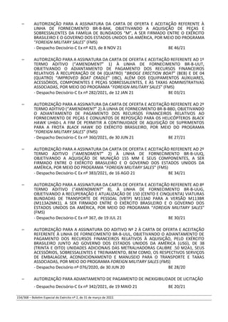 – AUTORIZAÇÃO PARA A ASSINATURA DA CARTA DE OFERTA E ACEITAÇÃO REFERENTE À
LINHA DE FORNECIMENTO BR-B-BAK, OBJETIVANDO A AQUISIÇÃO DE PEÇAS E
SOBRESSALENTES DA FAMÍLIA DE BLINDADOS “M”, A SER FIRMADO ENTRE O EXÉRCITO
BRASILEIRO E O GOVERNO DOS ESTADOS UNIDOS DA AMÉRICA, POR MEIO DO PROGRAMA
“FOREIGN MILITARY SALES” (FMS)
- Despacho Decisório-C Ex nº 423, de 8 NOV 21 BE 46/21
– AUTORIZAÇÃO PARA A ASSINATURA DA CARTA DE OFERTA E ACEITAÇÃO REFERENTE AO 1º
TERMO ADITIVO (“AMENDMENT” 1) À LINHA DE FORNECIMENTO BR-B-UUT,
OBJETIVANDO O ADIANTAMENTO DE PAGAMENTO DOS RECURSOS FINANCEIROS
RELATIVOS À RECUPERAÇÃO DE 04 (QUATRO) “BRIDGE ERECTION BOAT” (BEB) E DE 04
(QUATRO) “IMPROVED BOAT CRADLE” (IBC), ALÉM DOS EQUIPAMENTOS AUXILIARES,
ACESSÓRIOS, COMPONENTES E PEÇAS SOBRESSALENTES, E ÀS TAXAS ADMINISTRATIVAS
ASSOCIADAS, POR MEIO DO PROGRAMA “FOREIGN MILITARY SALES” (FMS)
- Despacho Decisório-C Ex nº 282/2021, de 12 JAN 21 BE 03/21
– AUTORIZAÇÃO PARA A ASSINATURA DA CARTA DE OFERTA E ACEITAÇÃO REFERENTE AO 2º
TERMO ADITIVO (“AMENDMENT” 2) À LINHA DE FORNECIMENTO BR-B-BBD, OBJETIVANDO
O ADIANTAMENTO DE PAGAMENTO DOS RECURSOS FINANCEIROS RELATIVOS AO
FORNECIMENTO DE PEÇAS E CONJUNTOS DE REPOSIÇÃO PARA OS HELICÓPTEROS BLACK
HAWK UH60-L A FIM DE PERMITIR A CONTINUIDADE DE AQUISIÇÃO DE SUPRIMENTOS
PARA A FROTA BLACK HAWK DO EXÉRCITO BRASILEIRO, POR MEIO DO PROGRAMA
“FOREIGN MILITARY SALES” (FMS)
- Despacho Decisório-C Ex nº 360/2021, de 30 JUN 21 BE 27/21
– AUTORIZAÇÃO PARA A ASSINATURA DA CARTA DE OFERTA E ACEITAÇÃO REFERENTE AO 2º
TERMO ADITIVO (“AMENDMENT” 2) À LINHA DE FORNECIMENTO BR-B-UUQ,
OBJETIVANDO A AQUISIÇÃO DE MUNIÇÃO 155 MM E SEUS COMPONENTES, A SER
FIRMADO ENTRE O EXÉRCITO BRASILEIRO E O GOVERNO DOS ESTADOS UNIDOS DA
AMÉRICA, POR MEIO DO PROGRAMA “FOREIGN MILITARY SALES” (FMS)
- Despacho Decisório-C Ex nº 383/2021, de 16 AGO 21 BE 34/21
– AUTORIZAÇÃO PARA A ASSINATURA DA CARTA DE OFERTA E ACEITAÇÃO REFERENTE AO 8º
TERMO ADITIVO (“AMENDMENT” 8), À LINHA DE FORNECIMENTO BR-B-UUG,
OBJETIVANDO A RECUPERAÇÃO E ATUALIZAÇÃO DE 150 (CENTO E CINQUENTA) VIATURAS
BLINDADAS DE TRANSPORTE DE PESSOAL (VBTP) M113A0 PARA A VERSÃO M113BR
(M113A2MK1), A SER FIRMADO ENTRE O EXÉRCITO BRASILEIRO E O GOVERNO DOS
ESTADOS UNIDOS DA AMÉRICA, POR MEIO DO PROGRAMA “FOREIGN MILITARY SALES”
(FMS)
- Despacho Decisório-C Ex nº 367, de 19 JUL 21 BE 30/21
– AUTORIZAÇÃO PARA A ASSINATURA DO ADITIVO Nº 2 À CARTA DE OFERTA E ACEITAÇÃO
REFERENTE À LINHA DE FORNECIMENTO BR-B-UUL, OBJETIVANDO O ADIANTAMENTO DE
PAGAMENTO DOS RECURSOS FINANCEIROS RELATIVOS À AQUISIÇÃO, PELO EXÉRCITO
BRASILEIRO JUNTO AO GOVERNO DOS ESTADOS UNIDOS DA AMÉRICA (USG), DE 38
(TRINTA E OITO) UNIDADES ADICIONAIS DAS METRALHADORAS CALIBRE .50 M2A1, SEUS
ACESSÓRIOS, SOBRESSALENTES E TREINAMENTO, BEM COMO, OS RESPECTIVOS SERVIÇOS
DE EMBALAGEM, ACONDICIONAMENTO E MANUSEIO PARA O TRANSPORTE E TAXAS
ASSOCIADAS, POR MEIO DO PROGRAMA FOREIGN MILITARY SALES (FMS)
- Despacho Decisório nº 076/2020, de 30 JUN 20 BE 28/20
– AUTORIZAÇÃO PARA ADIANTAMENTO DE PAGAMENTO DE INEXIGIBILIDADE DE LICITAÇÃO
- Despacho Decisório-C Ex nº 342/2021, de 19 MAIO 21 BE 20/21
154/368 – Boletim Especial do Exército nº 2, de 31 de março de 2022.
 