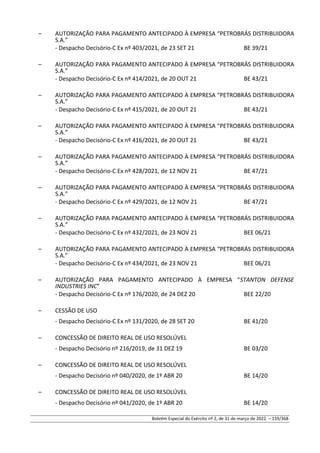 – AUTORIZAÇÃO PARA PAGAMENTO ANTECIPADO À EMPRESA “PETROBRÁS DISTRIBUIDORA
S.A.”
- Despacho Decisório-C Ex nº 403/2021, de 23 SET 21 BE 39/21
– AUTORIZAÇÃO PARA PAGAMENTO ANTECIPADO À EMPRESA “PETROBRÁS DISTRIBUIDORA
S.A.”
- Despacho Decisório-C Ex nº 414/2021, de 20 OUT 21 BE 43/21
– AUTORIZAÇÃO PARA PAGAMENTO ANTECIPADO À EMPRESA “PETROBRÁS DISTRIBUIDORA
S.A.”
- Despacho Decisório-C Ex nº 415/2021, de 20 OUT 21 BE 43/21
– AUTORIZAÇÃO PARA PAGAMENTO ANTECIPADO À EMPRESA “PETROBRÁS DISTRIBUIDORA
S.A.”
- Despacho Decisório-C Ex nº 416/2021, de 20 OUT 21 BE 43/21
– AUTORIZAÇÃO PARA PAGAMENTO ANTECIPADO À EMPRESA “PETROBRÁS DISTRIBUIDORA
S.A.”
- Despacho Decisório-C Ex nº 428/2021, de 12 NOV 21 BE 47/21
– AUTORIZAÇÃO PARA PAGAMENTO ANTECIPADO À EMPRESA “PETROBRÁS DISTRIBUIDORA
S.A.”
- Despacho Decisório-C Ex nº 429/2021, de 12 NOV 21 BE 47/21
– AUTORIZAÇÃO PARA PAGAMENTO ANTECIPADO À EMPRESA “PETROBRÁS DISTRIBUIDORA
S.A.”
- Despacho Decisório-C Ex nº 432/2021, de 23 NOV 21 BEE 06/21
– AUTORIZAÇÃO PARA PAGAMENTO ANTECIPADO À EMPRESA “PETROBRÁS DISTRIBUIDORA
S.A.”
- Despacho Decisório-C Ex nº 434/2021, de 23 NOV 21 BEE 06/21
– AUTORIZAÇÃO PARA PAGAMENTO ANTECIPADO À EMPRESA “STANTON DEFENSE
INDUSTRIES INC”
- Despacho Decisório-C Ex nº 176/2020, de 24 DEZ 20 BEE 22/20
– CESSÃO DE USO
- Despacho Decisório-C Ex nº 131/2020, de 28 SET 20 BE 41/20
– CONCESSÃO DE DIREITO REAL DE USO RESOLÚVEL
- Despacho Decisório nº 216/2019, de 31 DEZ 19 BE 03/20
– CONCESSÃO DE DIREITO REAL DE USO RESOLÚVEL
- Despacho Decisório nº 040/2020, de 1º ABR 20 BE 14/20
– CONCESSÃO DE DIREITO REAL DE USO RESOLÚVEL
- Despacho Decisório nº 041/2020, de 1º ABR 20 BE 14/20
Boletim Especial do Exército nº 2, de 31 de março de 2022. – 159/368
 