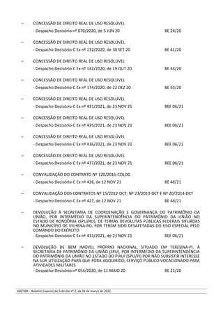 – CONCESSÃO DE DIREITO REAL DE USO RESOLÚVEL
- Despacho Decisório nº 070/2020, de 5 JUN 20 BE 24/20
– CONCESSÃO DE DIREITO REAL DE USO RESOLÚVEL
- Despacho Decisório-C Ex nº 132/2020, de 30 SET 20 BE 41/20
– CONCESSÃO DE DIREITO REAL DE USO RESOLÚVEL
- Despacho Decisório-C Ex nº 142/2020, de 19 OUT 20 BE 44/20
– CONCESSÃO DE DIREITO REAL DE USO RESOLÚVEL
- Despacho Decisório-C Ex nº 174/2020, de 22 DEZ 20 BE 53/20
– CONCESSÃO DE DIREITO REAL DE USO RESOLÚVEL
- Despacho Decisório-C Ex nº 431/2021, de 23 NOV 21 BEE 06/21
– CONCESSÃO DE DIREITO REAL DE USO RESOLÚVEL
- Despacho Decisório-C Ex nº 435/2021, de 23 NOV 21 BEE 06/21
– CONCESSÃO DE DIREITO REAL DE USO RESOLÚVEL
- Despacho Decisório-C Ex nº 436/2021, de 23 NOV 21 BEE 06/21
– CONCESSÃO DE DIREITO REAL DE USO RESOLÚVEL
- Despacho Decisório-C Ex nº 437/2021, de 23 NOV 21 BEE 06/21
– CONVALIDAÇÃO DO CONTRATO Nº 120/2016-COLOG
- Despacho Decisório-C Ex nº 426, de 12 NOV 21 BE 46/21
– CONVALIDAÇÃO DOS CONTRATOS Nº 15/2012-DCT, Nº 23/2013-DCT E Nº 20/2014-DCT
- Despacho Decisório-C Ex nº 427, de 12 NOV 21 BE 46/21
– DEVOLUÇÃO À SECRETARIA DE COORDENAÇÃO E GOVERNANÇA DO PATRIMÔNIO DA
UNIÃO, POR INTERMÉDIO DA SUPERINTENDÊNCIA DO PATRIMÔNIO DA UNIÃO NO
ESTADO DE RONDÔNIA (SPU/RO), DE TERRAS DEVOLUTAS PÚBLICAS FEDERAIS SITUADAS
NO MUNICÍPIO DE VILHENA-RO, POR TEREM SIDO DESAFETADAS DO USO ESPECIAL PELO
COMANDO DO EXÉRCITO
- Despacho Decisório-C Ex nº 433/2021, de 23 NOV 21 BEE 06/21
– DEVOLUÇÃO DE BEM IMÓVEL PRÓPRIO NACIONAL, SITUADO EM TERESINA-PI, À
SECRETARIA DE PATRIMÔNIO DA UNIÃO (SPU), POR INTERMÉDIO DA SUPERINTENDÊNCIA
DO PATRIMÔNIO DA UNIÃO NO ESTADO DO PIAUÍ (SPU/PI) POR NÃO SUBSISTIR INTERESSE
NA SUA UTILIZAÇÃO PARA QUE FORA ADQUIRIDO, SERVIÇO PÚBLICO VOCACIONADO PARA
ATIVIDADES MILITARES
- Despacho Decisório nº 054/2020, de 11 MAIO 20 BE 21/20
160/368 – Boletim Especial do Exército nº 2, de 31 de março de 2022.
 