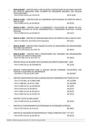 – EB10-D-09.007 – DIRETRIZ PARA A PRÉ-SELEÇÃO E CONTRATAÇÃO DE MILITARES INATIVOS
DO EXÉRCITO BRASILERIO PARA ATUAREM NO PROGRAMA NACIONAL DAS ESCOLAS
CÍVICO-MILITARES
- Port nº 165-Cmt Ex, de 13 FEV 20 BE 07-A/20
– EB10-D-11.001 – DIRETRIZ PARA AS CAMPANHAS INSTITUCIONAIS DO EXÉRCITO PARA O
ANO DE 2020
- Port nº 085-Cmt Ex, de 29 JAN 20 BE 07/20
– EB10-D-11.003 – DIRETRIZ PARA A ELABORAÇÃO E DIVULGAÇÃO DE ORDENS DO DIA,
MATÉRIAS ALUSIVAS ÀS DATAS COMEMORATIVAS E MENSAGENS RELATIVAS A DATAS
ESPECIAIS
- Port nº 498-Cmt Ex, de 22 MAI 17 BE 22/17
– EB10-D-11.003 – DIRETRIZ DE COMUNICAÇÃO SOCIAL DO EXÉRCITO PARA O ANO DE 2022
- Port nº 1.649-C Ex, de 9 DEZ 21 (Em Separata) BE 51/21
– EB10-D-20.003 – DIRETRIZ PARA FIXAÇÃO DA DATA DE ANIVERSÁRIO DAS ORGANIZAÇÕES
MILITARES DO EXÉRCITO
- Port nº 1.379-Cmt Ex, de 4 SET 19 BE 38/19
– EB10-D-20.007 – DIRETRIZ PARA A PRESERVAÇÃO DAS TRADIÇÕES DAS ORGANIZAÇÕES
MILITARES DO EXÉRCITO BRASILEIRO
- Port nº 1.381-Cmt Ex, de 4 SET 19 BE 38/19
– DIRETRIZ ANUAL DE RELAÇÕES INSTITUCIONAIS DO EXÉRCITO BRASILEIRO – 2020
- Port nº 491-Cmt Ex, de 18 MAIO 20 BE 21/20
– DIRETRIZ COMPLEMENTAR PARA O SERVIÇO MILITAR FEMININO, VOLUNTÁRIO, POR
TÉCNICAS E AUXILIARES DE ENFERMAGEM
- Port Min nº 733, de 16 SET 1997 BE 39/1997
– DIRETRIZ COMPLEMENTAR PARA O SERVIÇO MILITAR TEMPORÁRIO EM TEMPO DE PAZ
- Port nº 153-Min, de 25 MAR 1998 BE 15/1998
- Port nº 388-Min, de 10 JUL 1998 BE 30/1998
- Port nº 448-Cmt Ex, de 28 AGO 02 BE 36/02
- Port nº 079-Cmt, de 30 JAN 12 BE 05/12
- Port nº 081-Cmt Ex, de 30 JAN 12 BE 05/12
- Port nº 865-Cmt Ex, de 10 OUT 12 BE 42/12
– DIRETRIZ "CUSTO ALUNO-CURSO"
- Port nº 694-Cmt Ex, de 10 AGO 10 BE 32/10
– DIRETRIZ DE FUNCIONAMENTO DO PROGRAMA DE INTEGRAÇÃO SISTÊMICA
- Port nº 317-Cmt Ex, de 4 JUL 01 BE 28/01
– DIRETRIZ DE INICIAÇÃO DO MACROPROJETO “FORÇA TERRESTRE 2035” (“FT-35”)
- Port nº 057-Cmt Ex, de 28 JAN 16 BE 05/16
166/368 – Boletim Especial do Exército nº 2, de 31 de março de 2022.
 