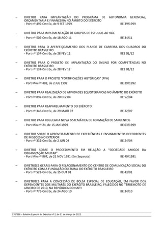 – DIRETRIZ PARA IMPLANTAÇÃO DO PROGRAMA DE AUTONOMIA GERENCIAL,
ORÇAMENTÁRIA E FINANCEIRA NO ÂMBITO DO EXÉRCITO
- Port nº 499-Cmt Ex, de 9 SET 1999 BE 39/1999
– DIRETRIZ PARA IMPLEMENTAÇÃO DE GRUPOS DE ESTUDOS AD HOC
- Port nº 507-Cmt Ex, de 18 AGO 11 BE 34/11
– DIRETRIZ PARA O APERFEIÇOAMENTO DOS PLANOS DE CARREIRA DOS QUADROS DO
EXÉRCITO BRASILEIRO
- Port nº 134-Cmt Ex, de 28 FEV 12 BEE 01/12
– DIRETRIZ PARA O PROJETO DE IMPLANTAÇÃO DO ENSINO POR COMPETÊNCIAS NO
EXÉRCITO BRASILEIRO
- Port nº 137-Cmt Ex, de 28 FEV 12 BEE 01/12
– DIRETRIZ PARA O PROJETO “FORTIFICAÇÕES HISTÓRICAS” (PFH)
- Port Min nº 402, de 2 JUL 1992 BE 29/1992
– DIRETRIZ PARA REALIZAÇÃO DE ATIVIDADES EQUOTERÁPICAS NO ÂMBITO DO EXÉRCITO
- Port nº 892-Cmt Ex, de 20 DEZ 04 BE 52/04
– DIRETRIZ PARA REAPARELHAMENTO DO EXÉRCITO
- Port nº 346-Cmt Ex, de 29 MAIO 07 BE 22/07
– DIRETRIZ PARA REGULAR A NOVA SISTEMÁTICA DE FORMAÇÃO DE SARGENTOS
- Port Min nº 24, de 15 JAN 1999 BE 03/1999
– DIRETRIZ SOBRE O APROVEITAMENTO DE EXPERIÊNCIAS E ENSINAMENTOS DECORRENTES
DE MISSÕES NO EXTERIOR
- Port nº 332-Cmt Ex, de 2 JUN 04 BE 24/04
– DIRETRIZ SOBRE O PROCEDIMENTO EM RELAÇÃO A “SOCIEDADE AMIGOS DA
ORGANIZAÇÃO MILITAR”
- Port Min nº 867, de 21 NOV 1991 (Em Separata) BE 49/1991
– DIRETRIZES GERAIS PARA O RELACIONAMENTO DO CENTRO DE COMUNICAÇÃO SOCIAL DO
EXÉRCITO COM A FUNDAÇÃO CULTURAL DO EXÉRCITO BRASILEIRO
- Port nº 528-Cmt Ex, de 15 OUT 01 BE 43/01
– DIRETRIZES PARA A CONCESSÃO DE BOLSA ESPECIAL DE EDUCAÇÃO, EM FAVOR DOS
DEPENDENTES DOS MILITARES DO EXÉRCITO BRASILEIRO, FALECIDOS NO TERREMOTO DE
JANEIRO DE 2010, NA REPÚBLICA DO HAITI
- Port nº 776-Cmt Ex, de 24 AGO 10 BE 34/10
170/368 – Boletim Especial do Exército nº 2, de 31 de março de 2022.
 