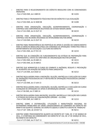 – DIRETRIZ PARA O RELACIONAMENTO DO EXÉRCITO BRASILEIRO COM AS COMUNIDADES
INDÍGENAS
- Port nº 020-EME, de 2 ABR 03 BE 15/03
– DIRETRIZ PARA O TREINAMENTO FÍSICO MILITAR DO EXÉRCITO E SUA AVALIAÇÃO
- Port nº 032-EME, de 31 MAR 08 BE 15/08
– DIRETRIZ PARA ORIENTAÇÃO, EXECUÇÃO, ACOMPANHAMENTO, COORDENAÇÃO E
CONTROLE DAS CONFERÊNCIAS BILATERAIS DE ESTADO-MAIOR (CBEM)
- Port nº 311-EME, de 21 OUT 19 BE 44/19
– DIRETRIZ PARA ORIENTAÇÃO, EXECUÇÃO, ACOMPANHAMENTO, COORDENAÇÃO E
CONTROLE DAS REUNIÕES REGIONAIS DE INTERCÂMBIO MILITAR (RRIM)
- Port nº 310-EME, de 21 OUT 19 BE 44/19
– DIRETRIZ PARA TRANSFERÊNCIA DO PORTFÓLIO DE APOIO À GESTÃO DO CONHECIMENTO
PARA O EXÉRCITO BRASILEIRO (PAGC) DO COMANDO DE OPERAÇÕES TERRESTRES PARA O
DEPARTAMENTO DE EDUCAÇÃO E CULTURA DO EXÉRCITO
- Port nº 041-EME, de 27 FEV 19 BE 10/19
– DIRETRIZ QUE AS CONDIÇÕES DE FUNCIONAMENTO DO ESTÁGIO DE PREPARAÇÃO PARA
COMANDANTES, CHEFES OU DIRETORES DE ORGANIZAÇÃO MILITAR (EPCOM)
- Port nº 092-EME, de 29 ABR 15 BE 19/15
- Port nº 093-EME, de 29 ABR15 BE 19/15
– DIRETRIZ QUE NORMATIZA O CURSO DE COMBATE A INCÊNDIO, RESGATE E PREVENÇÃO
DE ACIDENTES DA AVIAÇÃO DO EXÉRCITO PARA SARGENTOS
- Port nº 119-EME, de 8 AGO 12 BE 33/12
– DIRETRIZ REGULADORA PARA A INSCRIÇÃO, SELEÇÃO, MATRÍCULA E EXECUÇÃO DO CURSO
DE OPERAÇÕES PSICOLÓGICAS DO 1º BATALHÃO DE OPERAÇÕES PSICOLÓGICAS (DRISME –
1º B OP PSC)
- Port nº 116-EME, de 17 JUN 13 BE 26/13
– DIRETRIZ REGULADORA PARA A INSCRIÇÃO, SELEÇÃO, MATRÍCULA E EXECUÇÃO DO CURSO
AVANÇADO DE OPERAÇÕES DE APOIO À INFORMAÇÃO (DRISME – CAOAI)
- Port nº 58-EME, de 1º ABR 14 BE 14/14
– DIRETRIZ REGULADORA PARA INSCRIÇÃO, SELEÇÃO, MATRÍCULA E EXECUÇÃO DOS CURSOS
E ESTÁGIOS DA ESCOLA DE COMUNICAÇÕES (DRISME – ES COM)
- Port nº 045-EME, de 3 ABR 13 BE 15/13
– DIRETRIZ SOBRE A DISTRIBUIÇÃO, UTILIZAÇÃO E MANUTENÇÃO RACIONAL DO
PATRIMÔNIO IMOBILIÁRIO DA UNIÃO JURISDICIONADO AO COMANDO DO EXÉRCITO NO
ÂMBITO DO QUARTEL-GENERAL DO EXÉRCITO (QGEX) E CONSTITUI GRUPO DE TRABALHO
- Port nº 167 -EME, de 10 OUT 11 BE 46/11
– DIRETRIZ SOBRE PROCEDIMENTOS QUANTO AO DECRETO Nº 7.446, DE 1º DE MARÇO DE
2011, E À PORTARIA DO COMANDANTE DO EXÉRCITO Nº 192, DE 17 DE MARÇO DE 2011,
NO ÂMBITO DO EXÉRCITO
- Port nº 177-EME, de 27 OUT 11 BE 43/11
Boletim Especial do Exército nº 2, de 31 de março de 2022. – 195/368
 