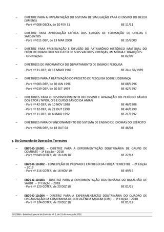 – DIRETRIZ PARA A IMPLANTAÇÃO DO SISTEMA DE SIMULAÇÃO PARA O ENSINO DO DECEX
(SIMENS)
- Port nº 008-DECEx, de 10 FEV 11 BE 11/11
– DIRETRIZ PARA APRECIAÇÃO CRÍTICA DOS CURSOS DE FORMAÇÃO DE OFICIAS E
SARGENTOS
- Port nº 011-DEP, de 23 MAR 2000 BE 15/2000
– DIRETRIZ PARA PRESERVAÇÃO E DIFUSÃO DO PATRIMÔNIO HISTÓRICO IMATERIAL DO
EXÉRCITO BRASILEIRO NO CULTO DE SEUS VALORES, CRENÇAS, MEMÓRIA E TRADIÇÕES
- Orientações BE 02/09
– DIRETRIZES DE INFORMÁTICA DO DEPARTAMENTO DE ENSINO E PESQUISA
- Port nº 21-DEP, de 16 MAIO 1989 BE 24 e 50/1989
– DIRETRIZES PARA A REATIVAÇÃO DO PROJETO DE PESQUISA SOBRE LIDERANÇA
- Port nº 003-DEP, de 30 JAN 1996 BE 08/1996
- Port nº 039-DEP, de 30 SET 1997 BE 42/1997
– DIRETRIZES PARA O DESENVOLVIMENTO DO ENSINO E AVALIAÇÃO DO PERÍODO BÁSICO
DOS CPOR / NPOR, CFS E CURSO BÁSICO DA AMAN
- Port nº 42-DEP, de 10 NOV 1988 BE 46/1988
- Port nº 22-DEP, de 22 OUT 1990 BE 44/1990
- Port nº 11-DEP, de 6 MAIO 1992 BE 21/1992
– DIRETRIZES PARA O FUNCIONAMENTO DO SISTEMA DE ENSINO DE IDIOMAS DO EXÉRCITO
- Port nº 098-DEP, de 18 OUT 04 BE 46/04
g. Do Comando de Operações Terrestres
– EB70-D-10.001 – DIRETRIZ PARA A EXPERIMENTAÇÃO DOUTRINÁRIA DE GRUPO DE
COMBATE – 1ª Edição – 2018
- Port nº 049-COTER, de 18 JUN 18 BE 27/18
– EB70-D-10.002 – CONCEPÇÃO DE PREPARO E EMPREGO DA FORÇA TERRESTRE – 2ª Edição
– 2019
- Port nº 216-COTER, de 18 NOV 19 BE 49/19
– EB70-D-10.003 – DIRETRIZ PARA A EXPERIMENTAÇÃO DOUTRINÁRIA DO BATALHÃO DE
SAÚDE – 1ª Edição – 2018
- Port nº 123-COTER, de 20 DEZ 18 BE 01/19
– EB70-D-10.004 – DIRETRIZ PARA A EXPERIMENTAÇÃO DOUTRINÁRIA DO QUADRO DE
ORGANIZAÇÃO DA COMPANHIA DE INTELIGÊNCIA MILITAR (CIM) – 1ª Edição – 2018
- Port nº 124-COTER, de 20 DEZ 18 BE 01/19
202/368 – Boletim Especial do Exército nº 2, de 31 de março de 2022.
 