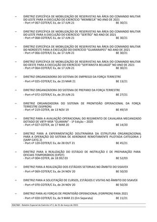 – DIRETRIZ ESPECÍFICA DE MOBILIZAÇÃO DE RESERVISTAS NA ÁREA DO COMANDO MILITAR
DO LESTE PARA A EXECUÇÃO DO EXERCÍCIO “MEMBECA” NO ANO DE 2021
- Port nº 067-COTER/C Ex, de 17 JUN 21 BE 30/21
– DIRETRIZ ESPECÍFICA DE MOBILIZAÇÃO DE RESERVISTAS NA ÁREA DO COMANDO MILITAR
DO LESTE PARA A EXECUÇÃO DO EXERCÍCIO “SERTÃO” NO ANO DE 2021
- Port nº 068-COTER/C Ex, de 17 JUN 21 BE 30/21
– DIRETRIZ ESPECÍFICA DE MOBILIZAÇÃO DE RESERVISTAS NA ÁREA DO COMANDO MILITAR
DO NORDESTE PARA A EXECUÇÃO DO EXERCÍCIO “GUARARAPES” NO ANO DE 2021
- Port nº 066-COTER/C Ex, de 17 JUN 21 BE 30/21
– DIRETRIZ ESPECÍFICA DE MOBILIZAÇÃO DE RESERVISTAS NA ÁREA DO COMANDO MILITAR
DO OESTE PARA A EXECUÇÃO DO EXERCÍCIO “SERTANISTA BELIAGO” NO ANO DE 2021
- Port nº 064-COTER/C Ex, de 17 JUN 21 BE 30/21
– DIRETRIZ ORGANIZADORA DO SISTEMA DE EMPREGO DA FORÇA TERRESTRE
- Port nº 025-COTER/C Ex, de 23 MAR 21 BE 13/21
– DIRETRIZ ORGANIZADORA DO SISTEMA DE PREPARO DA FORÇA TERRESTRE
- Port nº 072-COTER/C Ex, de 29 JUN 21 BE 27/21
– DIRETRIZ ORGANIZADORA DO SISTEMA DE PRONTIDÃO OPERACIONAL DA FORÇA
TERRESTRE (SISPRON)
- Port nº 219-COTER, de 13 NOV 19 BE 49/19
– DIRETRIZ PARA A AVALIAÇÃO OPERACIONAL DO REGIMENTO DE CAVALARIA MECANIZADO
DOTADO DE VBTP-MSR “GUARANI” - 1ª Edição – 2020
- Port nº 027-COTER, de 17 MAR 20 BE 14/20
– DIRETRIZ PARA A EXPERIMENTAÇÃO DOUTRINÁRIA DA ESTRUTURA ORGANIZACIONAL
PARA A OPERAÇÃO DO SISTEMA DE AERONAVE REMOTAMENTE PILOTADA CATEGORIA 2
(SARP CATG 2)
- Port nº 120-COTER/C Ex, de 28 OUT 21 BE 45/21
– DIRETRIZ PARA A REALIZAÇÃO DO ESTÁGIO DE INSTRUÇÃO E DE PREPARAÇÃO PARA
OFICIAIS TEMPORÁRIOS (EIPOT)
- Port nº 004-COTER, de 18 DEZ 03 BE 52/03
– DIRETRIZ PARA A REALIZAÇÃO DOS ESTÁGIOS SETORIAIS NO ÂMBITO DO SISAVEX
- Port nº 069-COTER/C Ex, de 24 NOV 20 BE 50/20
– DIRETRIZ PARA A SOLICITAÇÃO DE CURSOS, ESTÁGIOS E VISITAS NO ÂMBITO DO SISAVEX
- Port nº 070-COTER/C Ex, de 24 NOV 20 BE 50/20
– DIRETRIZ PARA AS FORÇAS DE PRONTIDÃO OPERACIONAL (FORPRON) PARA 2021
- Port nº 020-COTER/C Ex, de 9 MAR 21 (Em Separata) BE 11/21
204/368 – Boletim Especial do Exército nº 2, de 31 de março de 2022.
 