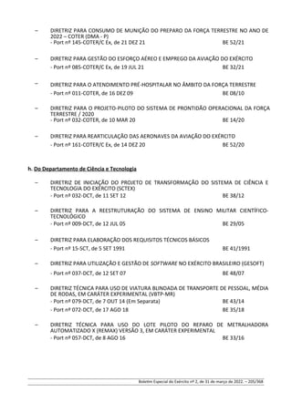 – DIRETRIZ PARA CONSUMO DE MUNIÇÃO DO PREPARO DA FORÇA TERRESTRE NO ANO DE
2022 – COTER (DMA - P)
- Port nº 145-COTER/C Ex, de 21 DEZ 21 BE 52/21
– DIRETRIZ PARA GESTÃO DO ESFORÇO AÉREO E EMPREGO DA AVIAÇÃO DO EXÉRCITO
- Port nº 085-COTER/C Ex, de 19 JUL 21 BE 32/21
– DIRETRIZ PARA O ATENDIMENTO PRÉ-HOSPITALAR NO ÂMBITO DA FORÇA TERRESTRE
- Port nº 011-COTER, de 16 DEZ 09 BE 08/10
– DIRETRIZ PARA O PROJETO-PILOTO DO SISTEMA DE PRONTIDÃO OPERACIONAL DA FORÇA
TERRESTRE / 2020
- Port nº 032-COTER, de 10 MAR 20 BE 14/20
– DIRETRIZ PARA REARTICULAÇÃO DAS AERONAVES DA AVIAÇÃO DO EXÉRCITO
- Port nº 161-COTER/C Ex, de 14 DEZ 20 BE 52/20
h. Do Departamento de Ciência e Tecnologia
– DIRETRIZ DE INICIAÇÃO DO PROJETO DE TRANSFORMAÇÃO DO SISTEMA DE CIÊNCIA E
TECNOLOGIA DO EXÉRCITO (SCTEX)
- Port nº 032-DCT, de 11 SET 12 BE 38/12
– DIRETRIZ PARA A REESTRUTURAÇÃO DO SISTEMA DE ENSINO MILITAR CIENTÍFICO-
TECNOLÓGICO
- Port nº 009-DCT, de 12 JUL 05 BE 29/05
– DIRETRIZ PARA ELABORAÇÃO DOS REQUISITOS TÉCNICOS BÁSICOS
- Port nº 15-SCT, de 5 SET 1991 BE 41/1991
– DIRETRIZ PARA UTILIZAÇÃO E GESTÃO DE SOFTWARE NO EXÉRCITO BRASILEIRO (GESOFT)
- Port nº 037-DCT, de 12 SET 07 BE 48/07
– DIRETRIZ TÉCNICA PARA USO DE VIATURA BLINDADA DE TRANSPORTE DE PESSOAL, MÉDIA
DE RODAS, EM CARÁTER EXPERIMENTAL (VBTP-MR)
- Port nº 079-DCT, de 7 OUT 14 (Em Separata) BE 43/14
- Port nº 072-DCT, de 17 AGO 18 BE 35/18
– DIRETRIZ TÉCNICA PARA USO DO LOTE PILOTO DO REPARO DE METRALHADORA
AUTOMATIZADO X (REMAX) VERSÃO 3, EM CARÁTER EXPERIMENTAL
- Port nº 057-DCT, de 8 AGO 16 BE 33/16
Boletim Especial do Exército nº 2, de 31 de março de 2022. – 205/368
 