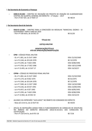 i. Da Secretaria de Economia e Finanças
– EB90-D-03.003 – DIRETRIZ DE INICIAÇÃO DO PROJETO DE CRIAÇÃO DO ALMOXARIFADO
CENTRAL NO QUARTEL-GENERAL DO EXÉRCITO – 1ª Edição – 2017
- Port nº 057-SEF, de 27 NOV 17 BE 48/14
j. Da Secretaria-Geral do Exército
– EB10-D-12.001 – DIRETRIZ PARA A CONCESSÃO DA MEDALHA “MARECHAL OSORIO – O
LEGENDÁRIO” PARA O ANO DE 2020
- Port nº 558-SGEx, de 20 DEZ 19 BE 01/20
TÍTULO XVI
JUSTIÇA MILITAR
IDENTIFICAÇÃO/TÍTULO
ATO DE APROVAÇÃO/MODIFICAÇÃO
– CPM – CÓDIGO PENAL MILITAR
- DL nº 1.001, de 21 OUT 1969 DOU 21/10/1969
- Lei nº 6.544, de 30 JUN 1978 BE 31/1978
- Lei nº 9.299, de 7 AGO 1996 DOU 8/08/1996
- Lei nº 9.764, de 17 DEZ 1998 DOU 18/12/1998
- Lei nº 13.491, de 13 OUT 17 DOU 16/10/17
– CPPM – CÓDIGO DE PROCESSO PENAL MILITAR
- DL nº 1.002, de 21 OUT 1969 DOU 21/10/1969
- Lei nº 6.174, de 9 DEZ 1974 BE 01/1975
- Lei nº 6.544, de 30 JUN 1978 BE 31/1978
- Lei nº 7.040, de 11 OUT 1982 DOU 14/10/1982
- Lei nº 8.236, de 20 SET 1991 DOU 23/09/1991
- Lei nº 8.457, de 4 SET 1992 DOU 8/09/1992
- Lei nº 9.299, de 7 AGO 1996 DOU 8/08/1996
- Lei nº 13.964, de 24 DEZ 19 DOU 24/12/19
– ALCANCE DA EXPRESSÃO "SUB JUDICE" NO ÂMBITO DO COMANDO DO EXÉRCITO
- Nota A/1-Cmt Ex, de 22 OUT 03 BE 44/03
– APLICA AS INSTRUÇÕES GERAIS PARA O FUNCIONAMENTO DE CONSELHO DE DISCIPLINA
NO ÂMBITO DO EXÉRCITO BRASILEIRO (EB10-IG-02.021) AOS CONSELHOS DE
JUSTIFICAÇÃO
- Port nº 110-Cmt Ex, de 8 FEV 18 BE 7/18
206/368 – Boletim Especial do Exército nº 2, de 31 de março de 2022.
 