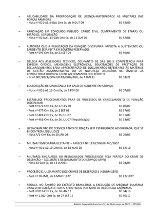 – APLICABILIDADE DA PRORROGAÇÃO DE LICENÇA-MATERNIDADE ÀS MILITARES DAS
FORÇAS ARMADAS
- Nota nº 001-A1.4-Gab Cmt Ex, de 9 OUT 09 BE 42/09
– APROVAÇÃO EM CONCURSO PÚBLICO. CARGO CIVIL. CUMPRIMENTO DE ETAPAS OU
ESTÁGIOS. AGREGAÇÃO
- Nota nº 001/A1.13-Gab Cmt Ex, de 11 OUT 06 BE 42/06
– AUTORIZA QUE A PUBLICAÇÃO DA PUNIÇÃO DISCIPLINAR IMPOSTA A SUBTENENTE OU
SARGENTO SEJA FEITA EM BOLETIM RESERVADO
- Port nº 599-Cmt Ex, de 23 SET 04 BE 40/04
– DELEGA AOS ASSESSORES TÉCNICOS, OCUPANTES DE DAS 102.3, COMPETÊNCIA PARA
EXPEDIR OFÍCIOS, MENSAGENS ELETRÔNICAS, SOLICITAÇÕES DE PRESTAÇÃO DE
ESCLARECIMENTOS E/OU APRESENTAÇÃO DE DOCUMENTOS REFERENTES ÀS MATÉRIAS
DE GESTÃO ADMINISTRATIVA OU DE NATUREZA ORDINÁRIA NO ÂMBITO DA
CONSULTORIA JURÍDICA JUNTO AO COMANDO DO EXÉRCITO
- IN nº 001/2021/CONJUR-EB/CGU/AGU, de 7 JAN 21 BE 03/21
– ELABORAÇÃO DE SINDICÂNCIA EM CASO DE ACIDENTE EM SERVIÇO
- Nota nº 001-A1.13-Cmt Ex, de 9 FEV 06 BE 07/06
– ESTABELECE PROCEDIMENTOS PARA OS PROCESSOS DE CANCELAMENTO DE PUNIÇÃO
DISCIPLINAR
- Port nº 072-Cmt Ex, de 27 FEV 03 BE 10/03
- Port nº 477-Cmt Ex, de 2 SET 03 BE 37/03
- Port nº 481-Cmt Ex, de 26 JUL 07 BE 31/07
- Port nº 481-Cmt Ex, de 26 JUL 07 (Republicação) BE 33/07
– LICENCIAMENTO DO SERVIÇO ATIVO DE PRAÇAS SEM ESTABILIDADE ASSEGURADA, QUE SE
ENCONTREM SUB JÚDICE
- Nota A/1-Cmt Ex, de 20 JAN 03 BE 05/03
– MILITAR TEMPORÁRIA GESTANTE – PARECER Nº 187/CONJUR-MD/2007
- Nota nº 001-A2.10-Cmt Ex, de 18 MAR 10 BE 12/10
– MILITARES ENGAJADOS OU REENGAJADOS PROCESSADOS PELA PRÁTICA DO CRIME DE
DESERÇÃO – EXCLUSÃO E DESLIGAMENTO DO SERVIÇO ATIVO
- Nota do Cmt Ex, de 13 JAN 03 BE 03/03
– PROCESSO E JULGAMENTO DOS CRIMES DE DESERÇÃO E INSUBMISSÃO
- Port nº 18-EME, de 6 MAIO 1977 BE 22/1977
– REGULA, NO ÂMBITO DO EXÉRCITO BRASILEIRO, A EXECUÇÃO DE MEDIDAS SUMÁRIAS
PARA VERIFICAÇÃO DE FATOS APONTADOS POR MEIO DE DENÚNCIAS ANÔNIMAS
- Port nº 013-Cmt Ex, de 14 JAN 13 BE 04/13
- Port nº 1.302-Cmt Ex, de 27 SET 17 BE 40/17
Boletim Especial do Exército nº 2, de 31 de março de 2022. – 207/368
 
