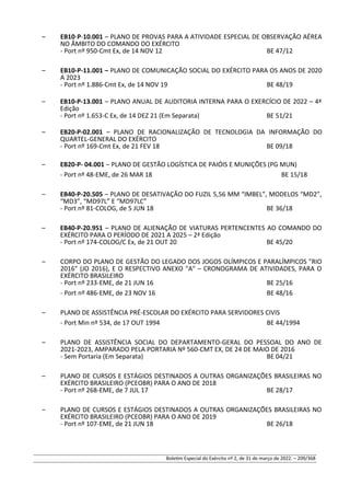 – EB10-P-10.001 – PLANO DE PROVAS PARA A ATIVIDADE ESPECIAL DE OBSERVAÇÃO AÉREA
NO ÂMBITO DO COMANDO DO EXÉRCITO
- Port nº 950-Cmt Ex, de 14 NOV 12 BE 47/12
– EB10-P-11.001 – PLANO DE COMUNICAÇÃO SOCIAL DO EXÉRCITO PARA OS ANOS DE 2020
A 2023
- Port nº 1.886-Cmt Ex, de 14 NOV 19 BE 48/19
– EB10-P-13.001 – PLANO ANUAL DE AUDITORIA INTERNA PARA O EXERCÍCIO DE 2022 – 4ª
Edição
- Port nº 1.653-C Ex, de 14 DEZ 21 (Em Separata) BE 51/21
– EB20-P-02.001 – PLANO DE RACIONALIZAÇÃO DE TECNOLOGIA DA INFORMAÇÃO DO
QUARTEL-GENERAL DO EXÉRCITO
- Port nº 169-Cmt Ex, de 21 FEV 18 BE 09/18
– EB20-P- 04.001 – PLANO DE GESTÃO LOGÍSTICA DE PAIÓIS E MUNIÇÕES (PG MUN)
- Port nº 48-EME, de 26 MAR 18 BE 15/18
– EB40-P-20.505 – PLANO DE DESATIVAÇÃO DO FUZIL 5,56 MM “IMBEL”, MODELOS “MD2”,
“MD3”, “MD97L” E “MD97LC”
- Port nº 81-COLOG, de 5 JUN 18 BE 36/18
– EB40-P-20.951 – PLANO DE ALIENAÇÃO DE VIATURAS PERTENCENTES AO COMANDO DO
EXÉRCITO PARA O PERÍODO DE 2021 A 2025 – 2ª Edição
- Port nº 174-COLOG/C Ex, de 21 OUT 20 BE 45/20
– CORPO DO PLANO DE GESTÃO DO LEGADO DOS JOGOS OLÍMPICOS E PARALÍMPICOS "RIO
2016" (JO 2016), E O RESPECTIVO ANEXO "A" – CRONOGRAMA DE ATIVIDADES, PARA O
EXÉRCITO BRASILEIRO
- Port nº 233-EME, de 21 JUN 16 BE 25/16
- Port nº 486-EME, de 23 NOV 16 BE 48/16
– PLANO DE ASSISTÊNCIA PRÉ-ESCOLAR DO EXÉRCITO PARA SERVIDORES CIVIS
- Port Min nº 534, de 17 OUT 1994 BE 44/1994
– PLANO DE ASSISTÊNCIA SOCIAL DO DEPARTAMENTO-GERAL DO PESSOAL DO ANO DE
2021-2023, AMPARADO PELA PORTARIA Nº 560-CMT EX, DE 24 DE MAIO DE 2016
- Sem Portaria (Em Separata) BE 04/21
– PLANO DE CURSOS E ESTÁGIOS DESTINADOS A OUTRAS ORGANIZAÇÕES BRASILEIRAS NO
EXÉRCITO BRASILEIRO (PCEOBR) PARA O ANO DE 2018
- Port nº 268-EME, de 7 JUL 17 BE 28/17
– PLANO DE CURSOS E ESTÁGIOS DESTINADOS A OUTRAS ORGANIZAÇÕES BRASILEIRAS NO
EXÉRCITO BRASILEIRO (PCEOBR) PARA O ANO DE 2019
- Port nº 107-EME, de 21 JUN 18 BE 26/18
Boletim Especial do Exército nº 2, de 31 de março de 2022. – 209/368
 