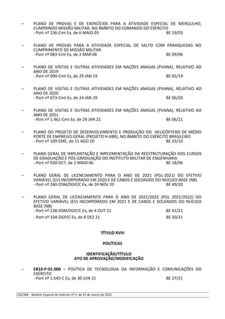 – PLANO DE PROVAS E DE EXERCÍCIOS PARA A ATIVIDADE ESPECIAL DE MERGULHO,
CUMPRINDO MISSÃO MILITAR, NO ÂMBITO DO COMANDO DO EXÉRCITO
- Port nº 236-Cmt Ex, de 6 MAIO 03 BE 19/03
– PLANO DE PROVAS PARA A ATIVIDADE ESPECIAL DE SALTO COM PÁRAQUEDAS NO
CUMPRIMENTO DE MISSÃO MILITAR
- Port nº 083-Cmt Ex, de 2 MAR 06 BE 09/06
– PLANO DE VISITAS E OUTRAS ATIVIDADES EM NAÇÕES AMIGAS (PVANA), RELATIVO AO
ANO DE 2019
- Port nº 090-Cmt Ex, de 29 JAN 19 BE 05/19
– PLANO DE VISITAS E OUTRAS ATIVIDADES EM NAÇÕES AMIGAS (PVANA), RELATIVO AO
ANO DE 2020
- Port nº 073-Cmt Ex, de 24 JAN 20 BE 06/20
– PLANO DE VISITAS E OUTRAS ATIVIDADES EM NAÇÕES AMIGAS (PVANA), RELATIVO AO
ANO DE 2021
- Port nº 1.461-Cmt Ex, de 29 JAN 21 BE 06/21
– PLANO DO PROJETO DE DESENVOLVIMENTO E PRODUÇÃO DO HELICÓPTERO DE MÉDIO
PORTE DE EMPREGO GERAL (PROJETO H-XBR), NO ÂMBITO DO EXÉRCITO BRASILEIRO
- Port nº 109-EME, de 11 AGO 10 BE 33/10
– PLANO GERAL DE IMPLANTAÇÃO E IMPLEMENTAÇÃO DA REESTRUTURAÇÃO DOS CURSOS
DE GRADUAÇÃO E PÓS-GRADUAÇÃO DO INSTITUTO MILITAR DE ENGENHARIA
- Port nº 030-DCT, de 2 MAIO 06 BE 18/06
– PLANO GERAL DE LICENCIAMENTO PARA O ANO DE 2021 (PGL-2021) DO EFETIVO
VARIÁVEL (EV) INCORPORADO EM 2020 E DE CABOS E SOLDADOS DO NÚCLEO BASE (NB)
- Port nº 260-DSM/DGP/C Ex, de 24 NOV 20 BE 49/20
– PLANO GERAL DE LICENCIAMENTO PARA O ANO DE 2021/2022 (PGL 2021/2022) DO
EFETIVO VARIÁVEL (EV) INCORPORADO EM 2021 E DE CABOS E SOLDADOS DO NÚCLEO
BASE (NB)
- Port nº 238-DSM/DGP/C Ex, de 4 OUT 21 BE 41/21
- Port nº 334-DGP/C Ex, de 8 DEZ 21 BE 50/21
TÍTULO XVIII
POLÍTICAS
IDENTIFICAÇÃO/TÍTULO
ATO DE APROVAÇÃO/MODIFICAÇÃO
– EB10-P-01.000 – POLÍTICA DE TECNOLOGIA DA INFORMAÇÃO E COMUNICAÇÕES DO
EXÉRCITO
- Port nº 1.545-C Ex, de 30 JUN 21 BE 27/21
216/368 – Boletim Especial do Exército nº 2, de 31 de março de 2022.
 