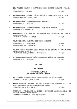 – EB10-P-01.004 – POLÍTICA DE GESTÃO DE RISCOS DO EXÉRCITO BRASILEIRO – 2ª Edição –
2018
- Port nº 004-Cmt Ex, de 3 JAN 19 BE 03/19
– EB10-P-01.005 – POLÍTICA ARQUIVÍSTICA DO EXÉRCITO BRASILEIRO – 1ª Edição – 2017
- Port nº 1.409-Cmt Ex, de 17 OUT 17 BE 43/17
– EB10-P-01.006 – POLÍTICA DE INFORMAÇÃO DO EXÉRCITO
- Port nº 856-Cmt Ex, de 12 JUN 19 BE 25/19
– EB10-P-01.007 – POLÍTICA DE GOVERNANÇA DO EXÉRCITO BRASILEIRO
- Port nº 987-C Ex, de 18 SET 20 BE 39/20
– EB20-P-05.001 – POLÍTICA DE DESENVOLVIMENTO SUSTENTÁVEL DO EXÉRCITO
BRASILEIRO (PDSEB)
- Port nº 505-EME/C Ex, de 9 SET 21 BE 37/21
– POLÍTICA DE GESTÃO AMBIENTAL DO EXÉRCITO BRASILEIRO
- Port nº 570-Cmt Ex, de 6 NOV 01 BE 46/01
- Port nº 1.138-Cmt Ex, de 22 NOV 10 BE 47/10
– POLÍTICA MILITAR TERRESTRE 2019, INTEGRANTE DO SISTEMA DE PLANEJAMENTO
ESTRATÉGICO DO EXÉRCITO
- Port nº 1.986-Cmt Ex, de 10 DEZ 19 (Em Separata) BE 51/19
– POLÍTICA PARA ATIVIDADES DO EXÉRCITO BRASILEIRO NA ÁREA INTERNACIONAL
- Port nº 578-Cmt Ex, de 13 JUL 10 BE 28/10
TÍTULO XIX
PROGRAMAS
IDENTIFICAÇÃO/TÍTULO
ATO DE APROVAÇÃO/MODIFICAÇÃO
– EB70-P-11.001 – PROGRAMA DE INSTRUÇÃO MILITAR, PARA O ANO DE 2021
- Port nº 142-COTER/C Ex, de 23 OUT 20 BE 45/20
– EB70-P-11.002 – PROGRAMA DE ATIVIDADES PARA O ESTÁGIO DE ASPIRANTES-A-OFICIAL
EGRESSOS DA ACADEMIA MILITAR DAS AGULHAS NEGRAS
- Port nº 093-COTER, de 28 DEZ 16 BE 01/17
– PROGRAMA DE ACREDITAÇÃO DAS SEÇÕES DO SERVIÇO DE ASSISTÊNCIA SOCIAL E DE
VETERANOS E PENSIONISTAS (PASVP)
- Port nº 121-DGP/C Ex, de 21 JUN 21 (Em Separata) BE 26/21
Boletim Especial do Exército nº 2, de 31 de março de 2022. – 217/368
 