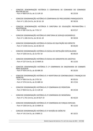 – CONCEDE DENOMINAÇÃO HISTÓRICA À COMPANHIA DE COMANDO DO COMANDO
MILITAR DO SUL
- Port nº 860-Cmt Ex, de 11 JUN 18 BE 25/18
– CONCEDE DENOMINAÇÃO HISTÓRICA À COMPANHIA DE PRECURSORES PARAQUEDISTA
- Port nº 1.105-Cmt Ex, de 18 JUL 18 BE 30/18
– CONCEDE DENOMINAÇÃO HISTÓRICA À DIRETORIA DE EDUCAÇÃO PREPARATÓRIA E
ASSISTENCIAL
- Port nº 087-Cmt Ex, de 7 FEV 17 BE 07/17
– CONCEDE DENOMINAÇÃO HISTÓRICA À DIRETORIA DE SERVIÇO GEOGRÁFICO
- Port nº 1.106-Cmt Ex, de 18 JUL 18 BE 30/18
– CONCEDE DENOMINAÇÃO HISTÓRICA À ESCOLA DE EQUITAÇÃO DO EXÉRCITO
- Port nº 2.034-Cmt Ex, de 26 DEZ 19 BE 04/20
– CONCEDE DENOMINAÇÃO HISTÓRICA À ESCOLA DE INSTRUÇÃO ESPECIALIZADA
- Port nº 228-Cmt Ex, de 21 FEV 19 BE 09/19
– CONCEDE DENOMINAÇÃO HISTÓRICA À ESCOLA DE SARGENTOS DE LOGÍSTICA
- Port nº 237-Cmt Ex, de 15 MAR 16 BE 11/16
– CONCEDE DENOMINAÇÃO HISTÓRICA À 1ª COMPANHIA DE ENGENHARIA DE COMBATE
PÁRA-QUEDISTA
- Port nº 434-Cmt Ex, de 30 ABR 20 BE 20/20
– CONCEDE DENOMINAÇÃO HISTÓRICA À 1ª INSPETORIA DE CONTABILIDADE E FINANÇAS DO
EXÉRCITO
- Port nº 066-Cmt Ex, de 2 FEV 16 BE 05/16
- Port nº 374-Cmt Ex, de 25 ABR 16 BE 17/16
– CONCEDE DENOMINAÇÃO HISTÓRICA À 2ª COMPANHIA DE FRONTEIRA
- Port nº 850-Cmt Ex, de 11 JUN 18 BE 25/18
– CONCEDE DENOMINAÇÃO HISTÓRICA À 2ª COMPANHIA DE INFANTARIA
- Port nº 1.741-Cmt Ex, de 29 OUT 19 BE 45/19
– CONCEDE DENOMINAÇÃO HISTÓRICA À 3ª COMPANHIA DE FORÇAS ESPECIAIS
- Port nº 238-Cmt Ex, de 15 MAR 16 BE 11/16
– CONCEDE DENOMINAÇÃO HISTÓRICA À 5ª DIVISÃO DE EXÉRCITO
- Port nº 141-Cmt Ex, de 3 MAR 15 BE 10/15
Boletim Especial do Exército nº 2, de 31 de março de 2022. – 247/368
 