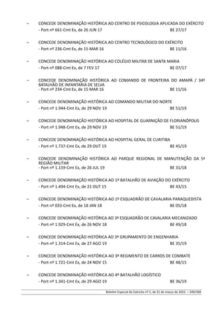 – CONCEDE DENOMINAÇÃO HISTÓRICA AO CENTRO DE PSICOLOGIA APLICADA DO EXÉRCITO
- Port nº 661-Cmt Ex, de 26 JUN 17 BE 27/17
– CONCEDE DENOMINAÇÃO HISTÓRICA AO CENTRO TECNOLÓGICO DO EXÉRCITO
- Port nº 236-Cmt Ex, de 15 MAR 16 BE 11/16
– CONCEDE DENOMINAÇÃO HISTÓRICA AO COLÉGIO MILITAR DE SANTA MARIA
- Port nº 088-Cmt Ex, de 7 FEV 17 BE 07/17
– CONCEDE DENOMINAÇÃO HISTÓRICA AO COMANDO DE FRONTEIRA DO AMAPÁ / 34º
BATALHÃO DE INFANTARIA DE SELVA
- Port nº 234-Cmt Ex, de 15 MAR 16 BE 11/16
– CONCEDE DENOMINAÇÃO HISTÓRICA AO COMANDO MILITAR DO NORTE
- Port nº 1.944-Cmt Ex, de 29 NOV 19 BE 51/19
– CONCEDE DENOMINAÇÃO HISTÓRICA AO HOSPITAL DE GUARNIÇÃO DE FLORIANÓPOLIS
- Port nº 1.948-Cmt Ex, de 29 NOV 19 BE 51/19
– CONCEDE DENOMINAÇÃO HISTÓRICA AO HOSPITAL GERAL DE CURITIBA
- Port nº 1.737-Cmt Ex, de 29 OUT 19 BE 45/19
– CONCEDE DENOMINAÇÃO HISTÓRICA AO PARQUE REGIONAL DE MANUTENÇÃO DA 5ª
REGIÃO MILITAR
- Port nº 1.159-Cmt Ex, de 26 JUL 19 BE 31/18
– CONCEDE DENOMINAÇÃO HISTÓRICA AO 1º BATALHÃO DE AVIAÇÃO DO EXÉRCITO
- Port nº 1.494-Cmt Ex, de 21 OUT 15 BE 43/15
– CONCEDE DENOMINAÇÃO HISTÓRICA AO 1º ESQUADRÃO DE CAVALARIA PARAQUEDISTA
- Port nº 033-Cmt Ex, de 18 JAN 18 BE 05/18
– CONCEDE DENOMINAÇÃO HISTÓRICA AO 3º ESQUADRÃO DE CAVALARIA MECANIZADO
- Port nº 1.929-Cmt Ex, de 26 NOV 18 BE 49/18
– CONCEDE DENOMINAÇÃO HISTÓRICA AO 3º GRUPAMENTO DE ENGENHARIA
- Port nº 1.314-Cmt Ex, de 27 AGO 19 BE 35/19
– CONCEDE DENOMINAÇÃO HISTÓRICA AO 3º REGIMENTO DE CARROS DE COMBATE
- Port nº 1.721-Cmt Ex, de 24 NOV 15 BE 48/15
– CONCEDE DENOMINAÇÃO HISTÓRICA AO 4º BATALHÃO LOGÍSTICO
- Port nº 1.341-Cmt Ex, de 29 AGO 19 BE 36/19
Boletim Especial do Exército nº 2, de 31 de março de 2022. – 249/368
 