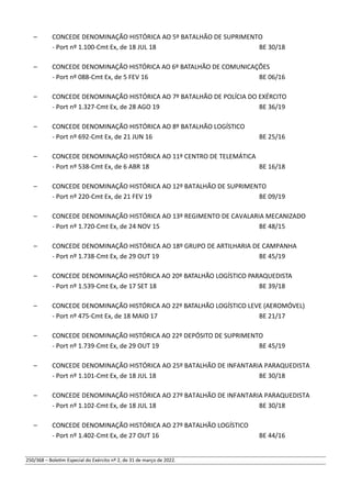 – CONCEDE DENOMINAÇÃO HISTÓRICA AO 5º BATALHÃO DE SUPRIMENTO
- Port nº 1.100-Cmt Ex, de 18 JUL 18 BE 30/18
– CONCEDE DENOMINAÇÃO HISTÓRICA AO 6º BATALHÃO DE COMUNICAÇÕES
- Port nº 088-Cmt Ex, de 5 FEV 16 BE 06/16
– CONCEDE DENOMINAÇÃO HISTÓRICA AO 7º BATALHÃO DE POLÍCIA DO EXÉRCITO
- Port nº 1.327-Cmt Ex, de 28 AGO 19 BE 36/19
– CONCEDE DENOMINAÇÃO HISTÓRICA AO 8º BATALHÃO LOGÍSTICO
- Port nº 692-Cmt Ex, de 21 JUN 16 BE 25/16
– CONCEDE DENOMINAÇÃO HISTÓRICA AO 11º CENTRO DE TELEMÁTICA
- Port nº 538-Cmt Ex, de 6 ABR 18 BE 16/18
– CONCEDE DENOMINAÇÃO HISTÓRICA AO 12º BATALHÃO DE SUPRIMENTO
- Port nº 220-Cmt Ex, de 21 FEV 19 BE 09/19
– CONCEDE DENOMINAÇÃO HISTÓRICA AO 13º REGIMENTO DE CAVALARIA MECANIZADO
- Port nº 1.720-Cmt Ex, de 24 NOV 15 BE 48/15
– CONCEDE DENOMINAÇÃO HISTÓRICA AO 18º GRUPO DE ARTILHARIA DE CAMPANHA
- Port nº 1.738-Cmt Ex, de 29 OUT 19 BE 45/19
– CONCEDE DENOMINAÇÃO HISTÓRICA AO 20º BATALHÃO LOGÍSTICO PARAQUEDISTA
- Port nº 1.539-Cmt Ex, de 17 SET 18 BE 39/18
– CONCEDE DENOMINAÇÃO HISTÓRICA AO 22º BATALHÃO LOGÍSTICO LEVE (AEROMÓVEL)
- Port nº 475-Cmt Ex, de 18 MAIO 17 BE 21/17
– CONCEDE DENOMINAÇÃO HISTÓRICA AO 22º DEPÓSITO DE SUPRIMENTO
- Port nº 1.739-Cmt Ex, de 29 OUT 19 BE 45/19
– CONCEDE DENOMINAÇÃO HISTÓRICA AO 25º BATALHÃO DE INFANTARIA PARAQUEDISTA
- Port nº 1.101-Cmt Ex, de 18 JUL 18 BE 30/18
– CONCEDE DENOMINAÇÃO HISTÓRICA AO 27º BATALHÃO DE INFANTARIA PARAQUEDISTA
- Port nº 1.102-Cmt Ex, de 18 JUL 18 BE 30/18
– CONCEDE DENOMINAÇÃO HISTÓRICA AO 27º BATALHÃO LOGÍSTICO
- Port nº 1.402-Cmt Ex, de 27 OUT 16 BE 44/16
250/368 – Boletim Especial do Exército nº 2, de 31 de março de 2022.
 