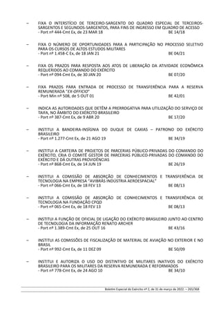 – FIXA O INTERSTÍCIO DE TERCEIRO-SARGENTO DO QUADRO ESPECIAL DE TERCEIROS-
SARGENTOS E SEGUNDOS-SARGENTOS, PARA FINS DE INGRESSO EM QUADRO DE ACESSO
- Port nº 444-Cmt Ex, de 23 MAR 18 BE 14/18
– FIXA O NÚMERO DE OPORTUNIDADES PARA A PARTICIPAÇÃO NO PROCESSO SELETIVO
PARA OS CURSOS DE ALTOS ESTUDOS MILITARES
- Port nº 1.458-C Ex, de 18 JAN 21 BE 04/21
– FIXA OS PRAZOS PARA RESPOSTA AOS ATOS DE LIBERAÇÃO DA ATIVIDADE ECONÔMICA
REQUERIDOS AO COMANDO DO EXÉRCITO
- Port nº 094-Cmt Ex, de 30 JAN 20 BE 07/20
– FIXA PRAZOS PARA ENTRADA DE PROCESSO DE TRANSFERÊNCIA PARA A RESERVA
REMUNERADA "EX-OFFICIO"
- Port Min nº 508, de 5 OUT 01 BE 42/01
– INDICA AS AUTORIDADES QUE DETÊM A PRERROGATIVA PARA UTILIZAÇÃO DO SERVIÇO DE
TAIFA, NO ÂMBITO DO EXÉRCITO BRASILEIRO
- Port nº 387-Cmt Ex, de 9 ABR 20 BE 17/20
– INSTITUI A BANDEIRA-INSÍGNIA DO DUQUE DE CAXIAS – PATRONO DO EXÉRCITO
BRASILEIRO
- Port nº 1.277-Cmt Ex, de 21 AGO 19 BE 34/19
– INSTITUI A CARTEIRA DE PROJETOS DE PARCERIAS PÚBLICO-PRIVADAS DO COMANDO DO
EXÉRCITO, CRIA O COMITÊ GESTOR DE PARCERIAS PÚBLICO-PRIVADAS DO COMANDO DO
EXÉRCITO E DÁ OUTRAS PROVIDÊNCIAS
- Port nº 868-Cmt Ex, de 14 JUN 19 BE 26/19
– INSTITUI A COMISSÃO DE ABSORÇÃO DE CONHECIMENTOS E TRANSFERÊNCIA DE
TECNOLOGIA NA EMPRESA “AVIBRÁS INDÚSTRIA AEROESPACIAL”
- Port nº 066-Cmt Ex, de 18 FEV 13 BE 08/13
– INSTITUI A COMISSÃO DE ABSORÇÃO DE CONHECIMENTOS E TRANSFERÊNCIA DE
TECNOLOGIA NA FUNDAÇÃO CPQD
- Port nº 065-Cmt Ex, de 18 FEV 13 BE 08/13
– INSTITUI A FUNÇÃO DE OFICIAL DE LIGAÇÃO DO EXÉRCITO BRASILEIRO JUNTO AO CENTRO
DE TECNOLOGIA DA INFORMAÇÃO RENATO ARCHER
- Port nº 1.389-Cmt Ex, de 25 OUT 16 BE 43/16
– INSTITUI AS COMISSÕES DE FISCALIZAÇÃO DE MATERIAL DE AVIAÇÃO NO EXTERIOR E NO
BRASIL
- Port nº 992-Cmt Ex, de 11 DEZ 09 BE 50/09
– INSTITUI E AUTORIZA O USO DO DISTINTIVO DE MILITARES INATIVOS DO EXÉRCITO
BRASILEIRO PARA OS MILITARES DA RESERVA REMUNERADA E REFORMADOS
- Port nº 778-Cmt Ex, de 24 AGO 10 BE 34/10
Boletim Especial do Exército nº 2, de 31 de março de 2022. – 265/368
 