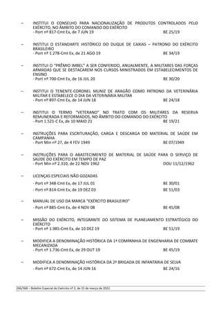 – INSTITUI O CONSELHO PARA NACIONALIZAÇÃO DE PRODUTOS CONTROLADOS PELO
EXÉRCITO, NO ÂMBITO DO COMANDO DO EXÉRCITO
- Port nº 817-Cmt Ex, de 7 JUN 19 BE 25/19
– INSTITUI O ESTANDARTE HISTÓRICO DO DUQUE DE CAXIAS – PATRONO DO EXÉRCITO
BRASILEIRO
- Port nº 1.278-Cmt Ex, de 21 AGO 19 BE 34/19
– INSTITUI O “PRÊMIO IMBEL” A SER CONFERIDO, ANUALMENTE, A MILITARES DAS FORÇAS
ARMADAS QUE SE DESTACAREM NOS CURSOS MINISTRADOS EM ESTABELECIMENTOS DE
ENSINO
- Port nº 700-Cmt Ex, de 16 JUL 20 BE 30/20
– INSTITUI O TENENTE-CORONEL MUNIZ DE ARAGÃO COMO PATRONO DA VETERINÁRIA
MILITAR E ESTABELECE O DIA DA VETERINÁRIA MILITAR
- Port nº 897-Cmt Ex, de 14 JUN 18 BE 24/18
– INSTITUI O TERMO “VETERANO” NO TRATO COM OS MILITARES DA RESERVA
REMUNERADA E REFORMADOS, NO ÂMBITO DO COMANDO DO EXÉRCITO
- Port 1.521-C Ex, de 10 MAIO 21 BE 19/21
– INSTRUÇÕES PARA ESCRITURAÇÃO, CARGA E DESCARGA DO MATERIAL DE SAÚDE EM
CAMPANHA
- Port Min nº 27, de 4 FEV 1949 BE 07/1949
– INSTRUÇÕES PARA O ABASTECIMENTO DE MATERIAL DE SAÚDE PARA O SERVIÇO DE
SAÚDE DO EXÉRCITO EM TEMPO DE PAZ
- Port Min nº 2.310, de 22 NOV 1962 DOU 11/12/1962
– LICENÇAS ESPECIAIS NÃO GOZADAS
- Port nº 348-Cmt Ex, de 17 JUL 01 BE 30/01
- Port nº 814-Cmt Ex, de 19 DEZ 03 BE 51/03
– MANUAL DE USO DA MARCA “EXÉRCITO BRASILEIRO”
- Port nº 885-Cmt Ex, de 4 NOV 08 BE 45/08
– MISSÃO DO EXÉRCITO, INTEGRANTE DO SISTEMA DE PLANEJAMENTO ESTRATÉGICO DO
EXÉRCITO
- Port nº 1.985-Cmt Ex, de 10 DEZ 19 BE 51/19
– MODIFICA A DENOMINAÇÃO HISTÓRICA DA 1ª COMPANHIA DE ENGENHARIA DE COMBATE
MECANIZADA
- Port nº 1.736-Cmt Ex, de 29 OUT 19 BE 45/19
– MODIFICA A DENOMINAÇÃO HISTÓRICA DA 2ª BRIGADA DE INFANTARIA DE SELVA
- Port nº 672-Cmt Ex, de 14 JUN 16 BE 24/16
266/368 – Boletim Especial do Exército nº 2, de 31 de março de 2022.
 