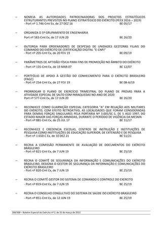 – NOMEIA AS AUTORIDADES PATROCINADORAS DOS PROJETOS ESTRATÉGICOS
ESTRUTURANTES PREVISTOS NO PLANO ESTRATÉGICO DO EXÉRCITO (PEEX 2016 – 2019)
- Port nº 1.746-Cmt Ex, de 27 DEZ 16 BE 05/17
– ORGANIZA O 5º GRUPAMENTO DE ENGENHARIA
Port nº 583-Cmt Ex, de 17 JUN 20 BE 26/20
– OUTORGA PARA ORDENADORES DE DESPESAS DE UNIDADES GESTORAS FILIAIS DO
COMANDO DO EXÉRCITO DE CERTIFICAÇÃO DIGITAL “E-CNPJ”
- Port nº 205-Cmt Ex, de 20 FEV 19 BE 09/19
– PARÂMETROS DE APTIDÃO FÍSICA PARA FINS DE PROMOÇÃO NO ÂMBITO DO EXÉRCITO
- Port nº 135-Cmt Ex, de 19 MAR 07 BE 12/07
– PORTFÓLIO DE APOIO À GESTÃO DO CONHECIMENTO PARA O EXÉRCITO BRASILEIRO
(PAGC)
- Port nº 254-Cmt Ex, de 27 FEV 19 BE 08-A/19
– PRORROGAR O PLANO DE EXERCÍCIO TRIMESTRAL DO PLANO DE PROVAS PARA A
ATIVIDADE ESPECIAL DE SALTO COM PARAQUEDAS NO ANO DE 2020
Port nº 577-Cmt Ex, de 17 JUN 20 BE 26/20
– RECONHECE COMO GUARNIÇÃO ESPECIAL CATEGORIA "A" EM RELAÇÃO AOS MILITARES
DO EXÉRCITO, COM EFEITO RETROATIVO, AS LOCALIDADES QUE FORAM CONSIDERADAS
PARA DEMAIS FORÇAS SINGULARES PELA PORTARIA Nº 3.005/SC-1, DE 5 AGO 1997, DO
ESTADO-MAIOR DAS FORÇAS ARMADAS, DURANTE O PERÍODO DE VIGÊNCIA DA MESMA
- Port nº 881-Cmt Ex, de 25 JUL 17 BE 31/17
– RECONHECE E CREDENCIA ESCOLAS, CENTROS DE INSTRUÇÃO E INSTITUIÇÕES DE
PESQUISA COMO INSTITUIÇÕES DE EDUCAÇÃO SUPERIOR, DE EXTENSÃO E DE PESQUISA
- Port nº 1.650-C Ex, de 10 DEZ 21 BE 51/21
– RECRIA A COMISSÃO PERMANENTE DE AVALIAÇÃO DE DOCUMENTOS DO EXÉRCITO
BRASILEIRO
- Port nº 821-Cmt Ex, de 7 JUN 19 BE 25/19
– RECRIA O COMITÊ DE SEGURANÇA DA INFORMAÇÃO E COMUNICAÇÕES DO EXÉRCITO
BRASILEIRO, DESIGNA O GESTOR DE SEGURANÇA DA INFORMAÇÃO E COMUNICAÇÕES DO
EXÉRCITO BRASILEIRO
- Port nº 820-Cmt Ex, de 7 JUN 19 BE 25/19
– RECRIA O COMITÊ GESTOR DO SISTEMA DE COMANDO E CONTROLE DO EXERCITO
- Port nº 819-Cmt Ex, de 7 JUN 19 BE 25/19
– RECRIA O CONSELHO CONSULTIVO DO SISTEMA DE SAÚDE DO EXÉRCITO BRASILEIRO
- Port nº 851-Cmt Ex, de 12 JUN 19 BE 25/19
268/368 – Boletim Especial do Exército nº 2, de 31 de março de 2022.
 