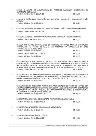 – RECRIA O GRUPO DE GOVERNANÇA DE PRÓPRIOS NACIONAIS RESIDENCIAIS DA
GUARNIÇÃO DE BRASÍLIA
- Port nº 918-Cmt Ex, de 25 JUN 19 BE 26/19
– REGULA A OPÇÃO PELA UTILIZAÇÃO DAS LICENÇAS ESPECIAIS (LE) ADQUIRIDAS E NÃO
GOZADAS
- Port nº 348-Cmt Ex, de 17 JUL 01 BE 30/01
– REGULA A MOVIMENTAÇÃO DE MILITARES APÓS CONCLUSÃO DE MISSÃO NO EXTERIOR
- Port nº 1.378-Cmt Ex, de 4 SET 19 BE 37/19
REGULA A SUPERVISÃO DO COMANDO DO EXÉRCITO SOBRE A FUNDAÇÃO OSORIO
- Port nº 1.530-C Ex, de 25 MAIO 21 BE 22/21
– REGULA, NO ÂMBITO DO COMANDO DO EXÉRCITO, O SERVIÇO MILITAR ESPECIALISTA
TEMPORÁRIO EM TEMPO DE PAZ, A SER PRESTADO NA GRADUAÇÃO DE CABO
TEMPORÁRIO DO NÚCLEO-BASE
- Port nº 610-Cmt Ex, de 23 SET 11 BE 39/11
- Port nº 1.497-Cmt Ex, de 11 DEZ 14 BE 51/14
- Port nº 882-Cmt Ex, de 25 JUL 17 BE 31/17
– REGULAMENTA A REALIZAÇÃO DO 3º TESTE DE AVALIAÇÃO FÍSICA (TAF) DE 2021, A
CONCEITUAÇÃO DO DESEMPENHO FÍSICO INDIVIDUAL REFERENTE AOS TAF REALIZADOS
NA SITUAÇÃO PREVISTA PARA O TAF COVID-19 E A PREVISÃO DE RETORNO À
NORMALIDADE NA REALIZAÇÃO E CONCEITUAÇÃO DOS TAF, NO ÂMBITO DO EXÉRCITO
- Port nº 1.588-C Ex, de 15 SET 21 BE 37-A/21
– REGULAMENTA, NO ÂMBITO DO EXÉRCITO BRASILEIRO, O PROCEDIMENTO REFERENTE À
RENUNCIA PELO MILITAR, EM CARÁTER IRREVOGÁVEL, AO DISPOSTO NO CAPUT DO ART. 31
DA MEDIDA PROVISÓRIA Nº 2.215-10, DE 31 DE AGOSTO DE 2001
- Port nº 377-Cmt Ex, de 7 ABR 20 BE 16/20
– REGULAMENTA OS REQUISITOS PARA FINS DE PRORROGAÇÃO DE TEMPO DE SERVIÇO DOS
MILITARES TEMPORÁRIOS DO EXÉRCITO BRASILEIRO, ENQUANTO PERDURAR O ESTADO DE
EMERGÊNCIA DE SAÚDE PÚBLICA, DE IMPORTÂNCIA NACIONAL E INTERNACIONAL
DECORRENTE DO CORONAVÍRUS (COVID-19)
- Port nº 470-Cmt Ex, de 11 MAIO 20 BE 20/20
– REORGANIZA A DIRETORIA DE EDUCAÇÃO PREPARATÓRIA E ASSISTENCIAL
- Port nº 473-Cmt Ex, de 11 MAIO 20 BE 21/20
– REORGANIZA A 1ª BRIGADA DE CAVALARIA MECANIZADA
- Port nº 635-Cmt Ex, de 2 JUL 20 BE 29/20
– REORGANIZA A 1ª DIVISÃO DE EXÉRCITO
- Port nº 403-Cmt Ex, de 22 ABR 20 BE 19/20
Boletim Especial do Exército nº 2, de 31 de março de 2022. – 269/368
 