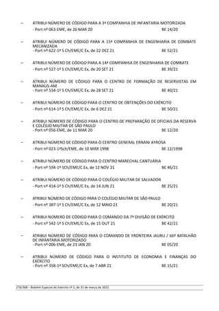 – ATRIBUI NÚMERO DE CÓDIGO PARA A 3ª COMPANHIA DE INFANTARIA MOTORIZADA
- Port nº 063-EME, de 26 MAR 20 BE 14/20
– ATRIBUI NÚMERO DE CÓDIGO PARA A 15ª COMPANHIA DE ENGENHARIA DE COMBATE
MECANIZADA
- Port nº 622-1ª S Ch/EME/C Ex, de 22 DEZ 21 BE 52/21
– ATRIBUI NÚMERO DE CÓDIGO PARA A 14ª COMPANHIA DE ENGENHARIA DE COMBATE
- Port nº 527-1ª S Ch/EME/C Ex, de 20 SET 21 BE 39/21
– ATRIBUI NÚMERO DE CÓDIGO PARA O CENTRO DE FORMAÇÃO DE RESERVISTAS EM
MANAUS-AM
- Port nº 534-1ª S Ch/EME/C Ex, de 28 SET 21 BE 40/21
– ATRIBUI NÚMERO DE CÓDIGO PARA O CENTRO DE OBTENÇÕES DO EXÉRCITO
- Port nº 614-1ª S Ch/EME/C Ex, de 6 DEZ 21 BE 50/21
– ATRIBUI NÚMERO DE CÓDIGO PARA O CENTRO DE PREPARAÇÃO DE OFICIAIS DA RESERVA
E COLÉGIO MILITAR DE SÃO PAULO
- Port nº 056-EME, de 11 MAR 20 BE 12/20
– ATRIBUI NÚMERO DE CÓDIGO PARA O CENTRO GENERAL ERNANI AYROSA
- Port nº 023-1ªSch/EME, de 10 MAR 1998 BE 12/1998
– ATRIBUI NÚMERO DE CÓDIGO PARA O CENTRO MARECHAL CANTUÁRIA
- Port nº 594-1ª SCh/EME/C Ex, de 12 NOV 21 BE 46/21
– ATRIBUI NÚMERO DE CÓDIGO PARA O COLÉGIO MILITAR DE SALVADOR
- Port nº 414-1ª S Ch/EME/C Ex, de 14 JUN 21 BE 25/21
– ATRIBUI NÚMERO DE CÓDIGO PARA O COLÉGIO MILITAR DE SÃO PAULO
- Port nº 387-1ª S Ch/EME/C Ex, de 12 MAIO 21 BE 20/21
– ATRIBUI NÚMERO DE CÓDIGO PARA O COMANDO DA 7ª DIVISÃO DE EXÉRCITO
- Port nº 542-1ª S Ch/EME/C Ex, de 15 OUT 21 BE 42/21
– ATRIBUI NÚMERO DE CÓDIGO PARA O COMANDO DE FRONTEIRA JAURU / 66º BATALHÃO
DE INFANTARIA MOTORIZADO
- Port nº 006-EME, de 23 JAN 20 BE 05/20
– ATRIBUI NÚMERO DE CÓDIGO PARA O INSTITUTO DE ECONOMIA E FINANÇAS DO
EXÉRCITO
- Port nº 358-1ª SCh/EME/C Ex, de 7 ABR 21 BE 15/21
276/368 – Boletim Especial do Exército nº 2, de 31 de março de 2022.
 