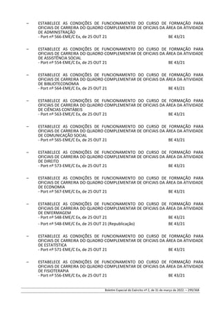 – ESTABELECE AS CONDIÇÕES DE FUNCIONAMENTO DO CURSO DE FORMAÇÃO PARA
OFICIAIS DE CARREIRA DO QUADRO COMPLEMENTAR DE OFICIAIS DA ÁREA DA ATIVIDADE
DE ADMINISTRAÇÃO
- Port nº 566-EME/C Ex, de 25 OUT 21 BE 43/21
– ESTABELECE AS CONDIÇÕES DE FUNCIONAMENTO DO CURSO DE FORMAÇÃO PARA
OFICIAIS DE CARREIRA DO QUADRO COMPLEMENTAR DE OFICIAIS DA ÁREA DA ATIVIDADE
DE ASSISTÊNCIA SOCIAL
- Port nº 554-EME/C Ex, de 25 OUT 21 BE 43/21
– ESTABELECE AS CONDIÇÕES DE FUNCIONAMENTO DO CURSO DE FORMAÇÃO PARA
OFICIAIS DE CARREIRA DO QUADRO COMPLEMENTAR DE OFICIAIS DA ÁREA DA ATIVIDADE
DE BIBLIOTECONOMIA
- Port nº 564-EME/C Ex, de 25 OUT 21 BE 43/21
– ESTABELECE AS CONDIÇÕES DE FUNCIONAMENTO DO CURSO DE FORMAÇÃO PARA
OFICIAIS DE CARREIRA DO QUADRO COMPLEMENTAR DE OFICIAIS DA ÁREA DA ATIVIDADE
DE CIÊNCIAS CONTÁBEIS
- Port nº 563-EME/C Ex, de 25 OUT 21 BE 43/21
– ESTABELECE AS CONDIÇÕES DE FUNCIONAMENTO DO CURSO DE FORMAÇÃO PARA
OFICIAIS DE CARREIRA DO QUADRO COMPLEMENTAR DE OFICIAIS DA ÁREA DA ATIVIDADE
DE COMUNICAÇÃO SOCIAL
- Port nº 565-EME/C Ex, de 25 OUT 21 BE 43/21
– ESTABELECE AS CONDIÇÕES DE FUNCIONAMENTO DO CURSO DE FORMAÇÃO PARA
OFICIAIS DE CARREIRA DO QUADRO COMPLEMENTAR DE OFICIAIS DA ÁREA DA ATIVIDADE
DE DIREITO
- Port nº 573-EME/C Ex, de 25 OUT 21 BE 43/21
– ESTABELECE AS CONDIÇÕES DE FUNCIONAMENTO DO CURSO DE FORMAÇÃO PARA
OFICIAIS DE CARREIRA DO QUADRO COMPLEMENTAR DE OFICIAIS DA ÁREA DA ATIVIDADE
DE ECONOMIA
- Port nº 567-EME/C Ex, de 25 OUT 21 BE 43/21
– ESTABELECE AS CONDIÇÕES DE FUNCIONAMENTO DO CURSO DE FORMAÇÃO PARA
OFICIAIS DE CARREIRA DO QUADRO COMPLEMENTAR DE OFICIAIS DA ÁREA DA ATIVIDADE
DE ENFERMAGEM
- Port nº 548-EME/C Ex, de 25 OUT 21 BE 43/21
- Port nº 548-EME/C Ex, de 25 OUT 21 (Republicação) BE 43/21
– ESTABELECE AS CONDIÇÕES DE FUNCIONAMENTO DO CURSO DE FORMAÇÃO PARA
OFICIAIS DE CARREIRA DO QUADRO COMPLEMENTAR DE OFICIAIS DA ÁREA DA ATIVIDADE
DE ESTATÍSTICA
- Port nº 571-EME/C Ex, de 25 OUT 21 BE 43/21
– ESTABELECE AS CONDIÇÕES DE FUNCIONAMENTO DO CURSO DE FORMAÇÃO PARA
OFICIAIS DE CARREIRA DO QUADRO COMPLEMENTAR DE OFICIAIS DA ÁREA DA ATIVIDADE
DE FISIOTERAPIA
- Port nº 556-EME/C Ex, de 25 OUT 21 BE 43/21
Boletim Especial do Exército nº 2, de 31 de março de 2022. – 299/368
 