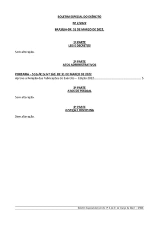 BOLETIM ESPECIAL DO EXÉRCITO
Nº 2/2022
BRASÍLIA-DF, 31 DE MARÇO DE 2022.
1ª PARTE
LEIS E DECRETOS
Sem alteração.
2ª PARTE
ATOS ADMINISTRATIVOS
PORTARIA – SGEx/C Ex Nº 569, DE 31 DE MARÇO DE 2022
Aprova a Relação das Publicações do Exército – Edição 2022……………………………….……………………… 5
3ª PARTE
ATOS DE PESSOAL
Sem alteração.
4ª PARTE
JUSTIÇA E DISCIPLINA
Sem alteração.
Boletim Especial do Exército nº 2, de 31 de março de 2022. – 3/368
 