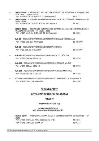 – EB90-RI-05.001 – REGIMENTO INTERNO DO INSTITUTO DE ECONOMIA E FINANÇAS DO
EXÉRCITO – 1ª Edição – 2021
- Port nº 158-SEF/C Ex, de 6 OUT 21 (Em Separata) BE 41/21
– EB90-RI-08.001 – REGIMENTO INTERNO DA SECRETARIA DE ECONOMIA E FINANÇAS – 1ª
Edição – 2021
- Port nº 174-SEF/C Ex, de 30 NOV 21 (Em Separata) BE 50/21
– EB90-RI-08.002 – REGIMENTO INTERNO DOS CENTROS DE GESTÃO, CONTABILIDADE E
FINANÇAS DO EXÉRCITO – 1ª Edição – 2021
- Port nº 154-SEF/C Ex, de 19 AGO 21 (Em Separata) BE 34/21
– RI/R-10 – REGIMENTO INTERNO DA DIRETORIA DE OBRAS E COOPERAÇÃO
- Port nº 005-DEC, de 5 MAIO 2000 BE 20/2000
– RI/R-58 – REGIMENTO INTERNO DA DIRETORIA DE SAÚDE
- Port nº 20-DGS, de 26 JUL 1999 BE 32/1999
– RI/R-73 – REGIMENTO INTERNO DO ESTADO-MAIOR DO EXÉRCITO
- Port nº 090-EME, de 12 JUL 10 BE 28/10
– RI/R-153 – REGIMENTO INTERNO DA DIRETORIA DE SERVIÇO MILITAR
- Port nº 035-DGP, de 9 FEV 10 BE 09/10
– RI/R-158 – REGIMENTO INTERNO DA DIRETORIA DE OBRAS MILITARES
- Port nº 003-DEC, de 24 OUT 02 BE 45/02
– REGIMENTO INTERNO DA COMISSÃO DO EXÉRCITO BRASILEIRO EM WASHINGTON
- Port nº 809-Cmt Ex, de 15 OUT 08 BE 42/08
SEGUNDA PARTE
INSTRUÇÕES GERAIS E REGULADORAS
TÍTULO IV
INSTRUÇÕES GERAIS (IG)
IDENTIFICAÇÃO/TÍTULO
ATO DE APROVAÇÃO/MODIFICAÇÃO
– EB10-IG-01.001 – INSTRUÇÕES GERAIS PARA A CORRESPONDÊNCIA DO EXÉRCITO – 1a
Edição
- Port nº 769-Cmt Ex, de 7 DEZ 11 (Separata nº 1) BE 50/11
- Port nº 048-Cmt Ex, de 26 JAN 17 BE 05/17
30/368 – Boletim Especial do Exército nº 2, de 31 de março de 2022.
 