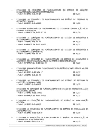 – ESTABELECE AS CONDIÇÕES DE FUNCIONAMENTO DO ESTÁGIO DE ASSUNTOS
REGULATÓRIOS NA INDÚSTRIA FARMACÊUTICA
- Port nº 044-EME, de 6 JAN 17 BE 06/17
– ESTABELECE AS CONDIÇÕES DE FUNCIONAMENTO DO ESTÁGIO DE CAÇADOR DE
OPERAÇÕES ESPECIAIS
- Port nº 068-EME, de 8 ABR 20 BE 15/20
– ESTABELECE AS CONDIÇÕES DE FUNCIONAMENTO DO ESTÁGIO DE COMUNICAÇÃO SOCIAL
PARA OFICIAIS DO QEMA
- Port nº 215-EME/C Ex, de 29 SET 20 BE 41/20
– ESTABELECE AS CONDIÇÕES DE FUNCIONAMENTO DO ESTÁGIO DE EXPLOSIVOS E
DESMINAGEM PARA OFICIAIS
- Port nº 159-EME, de 8 JUL 20 BE 29/20
- Port nº 410-EME/C Ex, de 11 JUN 21 BE 24/21
– ESTABELECE AS CONDIÇÕES DE FUNCIONAMENTO DO ESTÁGIO DE EXPLOSIVOS E
DESMINAGEM PARA SARGENTOS
- Port nº 162-EME, de 8 JUL 20 BE 29/20
– ESTABELECE AS CONDIÇÕES DE FUNCIONAMENTO DO ESTÁGIO DE JORNALISTAS E
ASSESSORES DE IMPRENSA PARA ATUAR EM ÁREAS DE CONFLITO (EPJAIAC)
- Port nº 237-EME/C Ex, de 16 NOV 20 BE 48/20
– ESTABELECE AS CONDIÇÕES DE FUNCIONAMENTO DO ESTÁGIO DE INTELIGÊNCIA MILITAR
PARA OFICIAIS
- Port nº 481-EME, de 28 NOV 17 BE 49/17
- Port nº 148-EME, de 8 JUL 20 BE 29/20
– ESTABELECE AS CONDIÇÕES DE FUNCIONAMENTO DO ESTÁGIO DE MEDIDAS DE
PROTEÇÃO ELETRÔNICA (MPE)
- Port nº 120-EME, de 3 ABR 17 BE 15/17
– ESTABELECE AS CONDIÇÕES DE FUNCIONAMENTO DO ESTÁGIO DE MERGULHO A AR E
RESGATE PARA OFICIAIS
- Port nº 153-EME, de 11 ABR 17 BE 16/17
- Port nº 408-EME/C Ex, de 11 JUN 21 BE 24/21
– ESTABELECE AS CONDIÇÕES DE FUNCIONAMENTO DO ESTÁGIO DE MONITORAÇÃO
APLICADA
- Port nº 132-EME, de 3 ABR 17 BE 15/17
– ESTABELECE AS CONDIÇÕES DE FUNCIONAMENTO DO ESTÁGIO DE PREPARAÇÃO DE
ADIDOS MILITARES
- Port nº 301-EME, de 15 OUT 19 BE 43/19
– ESTABELECE AS CONDIÇÕES DE FUNCIONAMENTO DO ESTÁGIO DE PREPARAÇÃO DE
AUXILIARES DE ADIDOS MILITARES
- Port nº 303-EME, de 15 OUT 19 BE 43/19
Boletim Especial do Exército nº 2, de 31 de março de 2022. – 305/368
 