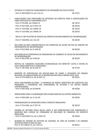 – EXTINGUE O CURSO DE PLANEJAMENTO DE OPERAÇÕES NA SELVA (CPOS)
- Port nº 440-EME/C Ex, de 2 JUL 21 BE 27/21
– HABILITAÇÕES E/OU PROFISSÕES DE INTERESSE DO EXÉRCITO PARA A CONVOCAÇÃO DO
CABO ESPECIALISTA TEMPORÁRIO (CET)
- Port nº 59-EME, de 4 MAIO 12 BE 19/12
- Port nº 461-EME, de 31 OUT 16 BE 44/16
- Port nº 124-EME, de 2 MAIO 19 BE 19/19
- Port nº 124-EME, de 2 MAIO 19 BE 20/19
– INCLUI O 18º PELOTÃO DE POLÍCIA DO EXÉRCITO EM GRUPAMENTO DE INCORPORAÇÃO
- Port nº 138-EME, de 2 JUL 20 BE 28/20
– INCLUSÃO DA BASE ADMINISTRATIVA DO COMPLEXO DE SAÚDE DO RIO DE JANEIRO EM
GRUPAMENTO DE INCORPORAÇÃO
- Port nº 013-EME, de 31 JAN 20 BE 06/20
– INCLUSÃO DA 6ª COMPANHIA DE ENGENHARIA DE COMBATE DE SELVA EM GRUPAMENTO
DE INCORPORAÇÃO
- Port nº 001-EME, de 3 JAN 20 BE 02/20
– INSTITUI AS “UNIDADES ESCOLARES TECNOLÓGICAS DO EXÉRCITO” (UETE) E DEFINE AS
SUAS CARACTERÍSTICAS E FINALIDADES
- Port nº 187-EME, de 24 JUN 19 BE 27/19
– MANTÉM OS PERCENTUAIS DO NÚCLEO-BASE DE CABOS E SOLDADOS DO PARQUE
REGIONAL DE MANUTENÇÃO DA 3ª REGIÃO MILITAR PARA O BIÊNIO 2022-2023
- Port nº 574-EME/C Ex, de 25 OUT 21 BE 43/21
– NOTA DOUTRINÁRIA 01/2006 – O EMPREGO DE MINAS TERRESTRES NO CONTEXTO DAS
PROIBIÇÕES E EXIGÊNCIAS DAS CONVENÇÕES DE OTTAWA E DE CERTAS ARMAS
CONVENCIONAIS
- Port nº 002-EME, de 30 JAN 06 BE 05/06
– ORIENTAÇÃO PARA A ELABORAÇÃO DOS PLANOS BÁSICOS DE GESTÃO AMBIENTAL
- Port nº 050-EME, de 11 JUL 03 BE 29/03
– PADRONIZAÇÃO DE GERADORES PARA O EXÉRCITO BRASILEIRO
- Port nº 275-EME, de 17 SET 19 BE 39/19
– PADRÃO DE APTIDÃO FÍSICA INICIAL (PAFI) A SER APRESENTADO POR CANDIDATOS A
INGRESSO NOS CURSOS DE FORMAÇÃO DE MILITARES DE CARREIRA DO EXÉRCITO
BRASILEIRO
- Port nº 228-EME/C Ex, de 11 NOV 20 BE 46/20
– QUADRO DE FIXAÇÃO DE EFETIVOS DE EQUINOS, DE CÃES DE GUERRA E DE ANIMAIS
SILVESTRES PARA O ANO DE 2021
Port nº 317-EME/C Ex, de 3 FEV 21 BE 06/21
308/368 – Boletim Especial do Exército nº 2, de 31 de março de 2022.
 