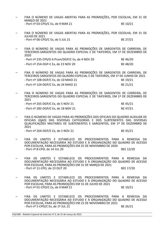 – FIXA O NÚMERO DE VAGAS ABERTAS PARA AS PROMOÇÕES, POR ESCOLHA, EM 31 DE
MARÇO DE 2021
- Port nº 03-CPO/C Ex, de 9 MAR 21 BE 10/21
– FIXA O NÚMERO DE VAGAS ABERTAS PARA AS PROMOÇÕES, POR ESCOLHA, EM 31 DE
JULHO DE 2021
- Port nº 06-CPO/C Ex, de 5 JUL 21 BE 27/21
– FIXA O NÚMERO DE VAGAS PARA AS PROMOÇÕES DE SARGENTOS DE CARREIRA, DE
TERCEIROS-SARGENTOS DO QUADRO ESPECIAL E DE TAIFEIROS, EM 1º DE DEZEMBRO DE
2020
- Port nº 235-CPS/D A Prom/DGP/C Ex, de 4 NOV 20 BE 46/20
- Port nº 254-DGP-C Ex, de 23 NOV 20 BE 48/20
– FIXA O NÚMERO DE VAGAS PARA AS PROMOÇÕES DE SARGENTOS DE CARREIRA, DE
TERCEIROS-SARGENTOS DO QUADRO ESPECIAL E DE TAIFEIROS, EM 1º DE JUNHO DE 2021
- Port nº 108-DGP/C Ex, de 10 MAIO 21 BE 19/21
- Port nº 124-DGP/C Ex, de 24 MAIO 21 BE 21/21
– FIXA O NÚMERO DE VAGAS PARA AS PROMOÇÕES DE SARGENTOS DE CARREIRA, DE
TERCEIROS-SARGENTOS DO QUADRO ESPECIAL E DE TAIFEIROS, EM 1º DE DEZEMBRO DE
2021
- Port nº 265-DGP/C Ex, de 5 NOV 21 BE 45/21
- Port nº 282-DGP/C Ex, de 18 NOV 21 BE 47/21
– FIXA O NÚMERO DE VAGAS PARA AS PROMOÇÕES DOS OFICIAIS DO QUADRO AUXILIAR DE
OFICIAIS (QAO) DAS DIVERSAS CATEGORIAS E DOS SUBTENENTES DAS DIVERSAS
QUALIFICAÇÕES MILITARES DE SUBTENENTES E SARGENTOS, EM 1º DE DEZEMBRO DE
2021
- Port nº 264-DGP/C Ex, de 5 NOV 21 BE 45/21
– FIXA OS LIMITES E ESTABELECE OS PROCEDIMENTOS PARA A REMESSA DA
DOCUMENTAÇÃO NECESSÁRIA AO ESTUDO E À ORGANIZAÇÃO DO QUADRO DE ACESSO
POR ESCOLHA, PARA AS PROMOÇÕES EM 25 DE NOVEMBRO DE 2020
- Port nº 8-CPO, de 14 JUL 20 BEE 12/20
– FIXA OS LIMITES E ESTABELECE OS PROCEDIMENTOS PARA A REMESSA DA
DOCUMENTAÇÃO NECESSÁRIA AO ESTUDO E À ORGANIZAÇÃO DO QUADRO DE ACESSO
POR ESCOLHA, PARA AS PROMOÇÕES EM 31 DE MARÇO DE 2021
- Port nº 11-CPO, de 23 OUT 20 BEE 17/20
– FIXA OS LIMITES E ESTABELECE OS PROCEDIMENTOS PARA A REMESSA DA
DOCUMENTAÇÃO NECESSÁRIA AO ESTUDO E À ORGANIZAÇÃO DO QUADRO DE ACESSO
POR ESCOLHA, PARA AS PROMOÇÕES EM 31 DE JULHO DE 2021
- Port nº 01-CPO/C Ex, de 9 MAR 21 BE 10/21
– FIXA OS LIMITES E ESTABELECE OS PROCEDIMENTOS PARA A REMESSA DA
DOCUMENTAÇÃO NECESSÁRIA AO ESTUDO E À ORGANIZAÇÃO DO QUADRO DE ACESSO
POR ESCOLHA, PARA AS PROMOÇÕES EM 25 DE NOVEMBRO DE 2021
- Port nº 5-CPO/C Ex, de 1º JUL 21 BE 26/21
316/368 – Boletim Especial do Exército nº 2, de 31 de março de 2022.
 