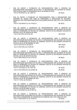 – FIXA OS LIMITES E ESTABELECE OS PROCEDIMENTOS PARA A REMESSA DA
DOCUMENTAÇÃO NECESSÁRIA AO ESTUDO E À ORGANIZAÇÃO DO QUADRO DE ACESSO
POR ESCOLHA, PARA AS PROMOÇÕES EM 31 DE MARÇO DE 2022
- Port nº 09-CPO/C Ex, de 3 NOV 21 BE 44/21
– FIXA OS LIMITES E ESTABELECE OS PROCEDIMENTOS PARA A ORGANIZAÇÃO DOS
QUADROS DE ACESSO (QA) PARA AS PROMOÇÕES À GRADUAÇÃO DE SEGUNDO-
SARGENTO DOS TERCEIROS-SARGENTOS DO QUADRO ESPECIAL (QE), EM 1º DE JUNHO DE
2022
- Port nº 310-DGP/C Ex, de 1º DEZ 21 BE 49/21
– FIXA OS LIMITES E ESTABELECE OS PROCEDIMENTOS PARA A REMESSA DA
DOCUMENTAÇÃO NECESSÁRIA AO ESTUDO E À ORGANIZAÇÃO DOS QUADROS DE ACESSO
PARA AS PROMOÇÕES DE OFICIAIS DE CARREIRA, EXCETO OS DO QUADRO AUXILIAR DE
OFICIAIS, EM 31 DE AGOSTO DE 2020
- Port nº 01-CPO, de 28 FEV 20 BE 9-A/20
– FIXA OS LIMITES E ESTABELECE OS PROCEDIMENTOS PARA A REMESSA DA
DOCUMENTAÇÃO NECESSÁRIA AO ESTUDO E À ORGANIZAÇÃO DOS QUADROS DE ACESSO
PARA AS PROMOÇÕES DE OFICIAIS DE CARREIRA, EXCETO OS DO QUADRO AUXILIAR DE
OFICIAIS, EM 25 DE DEZEMBRO DE 2020
- Port nº 06-CPO, de 30 JUN 20 BEE 10/20
- Port nº 015-CPO, de 1º DEZ 20 BE 49/20
– FIXA OS LIMITES E ESTABELECE OS PROCEDIMENTOS PARA A REMESSA DA
DOCUMENTAÇÃO NECESSÁRIA AO ESTUDO E À ORGANIZAÇÃO DOS QUADROS DE ACESSO
PARA AS PROMOÇÕES DE OFICIAIS DE CARREIRA, EXCETO OS DO QUADRO AUXILIAR DE
OFICIAIS, EM 31 DE AGOSTO DE 2021
- Port nº 002-CPO/C Ex, de 17 FEV 21 BE 08/21
– FIXA OS LIMITES E ESTABELECE OS PROCEDIMENTOS PARA A REMESSA DA
DOCUMENTAÇÃO NECESSÁRIA AO ESTUDO E À ORGANIZAÇÃO DOS QUADROS DE ACESSO
PARA AS PROMOÇÕES DE OFICIAIS DE CARREIRA, EXCETO OS DO QUADRO AUXILIAR DE
OFICIAIS, EM 30 DE ABRIL DE 2021
- Port nº 10-CPO/C Ex, de 7 OUT 20 BE 42/20
- Port nº 013-CPO/C Ex, de 10 NOV 20 BE 46/20
– FIXA OS LIMITES E ESTABELECE OS PROCEDIMENTOS PARA A REMESSA DA
DOCUMENTAÇÃO NECESSÁRIA AO ESTUDO E À ORGANIZAÇÃO DOS QUADROS DE ACESSO
PARA AS PROMOÇÕES DE OFICIAIS DE CARREIRA, EXCETO OS DO QUADRO AUXILIAR DE
OFICIAIS, EM 25 DE DEZEMBRO DE 2021
- Port nº 7-CPO, de 29 JUN 21 BE 26/21
– FIXA OS LIMITES E ESTABELECE OS PROCEDIMENTOS PARA A REMESSA DA
DOCUMENTAÇÃO NECESSÁRIA AO ESTUDO E À ORGANIZAÇÃO DOS QUADROS DE ACESSO
PARA AS PROMOÇÕES DE OFICIAIS DE CARREIRA, EXCETO OS DO QUADRO AUXILIAR DE
OFICIAIS, EM 30 DE ABRIL DE 2022
- Port nº 10-CPO/C Ex, de 27 OUT 21 BE 43/21
– FIXA OS LIMITES E ESTABELECE OS PROCEDIMENTOS PARA A REMESSA DA
DOCUMENTAÇÃO NECESSÁRIA AO ESTUDO E À ORGANIZAÇÃO DOS QUADROS DE ACESSO
(QA) PARA AS PROMOÇÕES DE SARGENTOS DE CARREIRA, EM 1º DE JUNHO DE 2022
- Port nº 309-DGP/C Ex, de 1º DEZ 21 BE 49/21
Boletim Especial do Exército nº 2, de 31 de março de 2022. – 317/368
 