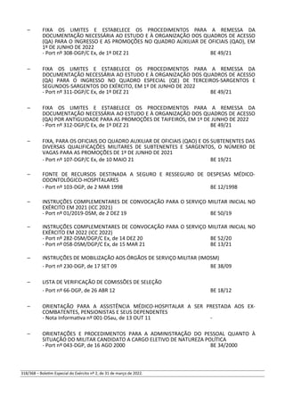 – FIXA OS LIMITES E ESTABELECE OS PROCEDIMENTOS PARA A REMESSA DA
DOCUMENTAÇÃO NECESSÁRIA AO ESTUDO E À ORGANIZAÇÃO DOS QUADROS DE ACESSO
(QA) PARA O INGRESSO E AS PROMOÇÕES NO QUADRO AUXILIAR DE OFICIAIS (QAO), EM
1º DE JUNHO DE 2022
- Port nº 308-DGP/C Ex, de 1º DEZ 21 BE 49/21
– FIXA OS LIMITES E ESTABELECE OS PROCEDIMENTOS PARA A REMESSA DA
DOCUMENTAÇÃO NECESSÁRIA AO ESTUDO E À ORGANIZAÇÃO DOS QUADROS DE ACESSO
(QA) PARA O INGRESSO NO QUADRO ESPECIAL (QE) DE TERCEIROS-SARGENTOS E
SEGUNDOS-SARGENTOS DO EXÉRCITO, EM 1º DE JUNHO DE 2022
- Port nº 311-DGP/C Ex, de 1º DEZ 21 BE 49/21
– FIXA OS LIMITES E ESTABELECE OS PROCEDIMENTOS PARA A REMESSA DA
DOCUMENTAÇÃO NECESSÁRIA AO ESTUDO E À ORGANIZAÇÃO DOS QUADROS DE ACESSO
(QA) POR ANTIGUIDADE PARA AS PROMOÇÕES DE TAIFEIROS, EM 1º DE JUNHO DE 2022
- Port nº 312-DGP/C Ex, de 1º DEZ 21 BE 49/21
– FIXA, PARA OS OFICIAIS DO QUADRO AUXILIAR DE OFICIAIS (QAO) E OS SUBTENENTES DAS
DIVERSAS QUALIFICAÇÕES MILITARES DE SUBTENENTES E SARGENTOS, O NÚMERO DE
VAGAS PARA AS PROMOÇÕES DE 1º DE JUNHO DE 2021
- Port nº 107-DGP/C Ex, de 10 MAIO 21 BE 19/21
– FONTE DE RECURSOS DESTINADA A SEGURO E RESSEGURO DE DESPESAS MÉDICO-
ODONTOLÓGICO-HOSPITALARES
- Port nº 103-DGP, de 2 MAR 1998 BE 12/1998
– INSTRUÇÕES COMPLEMENTARES DE CONVOCAÇÃO PARA O SERVIÇO MILITAR INICIAL NO
EXÉRCITO EM 2021 (ICC 2021)
- Port nº 01/2019-DSM, de 2 DEZ 19 BE 50/19
– INSTRUÇÕES COMPLEMENTARES DE CONVOCAÇÃO PARA O SERVIÇO MILITAR INICIAL NO
EXÉRCITO EM 2022 (ICC 2022)
- Port nº 282-DSM/DGP/C Ex, de 14 DEZ 20 BE 52/20
- Port nº 058-DSM/DGP/C Ex, de 15 MAR 21 BE 13/21
– INSTRUÇÕES DE MOBILIZAÇÃO AOS ÓRGÃOS DE SERVIÇO MILITAR (IMOSM)
- Port nº 230-DGP, de 17 SET 09 BE 38/09
– LISTA DE VERIFICAÇÃO DE COMISSÕES DE SELEÇÃO
- Port nº 66-DGP, de 26 ABR 12 BE 18/12
– ORIENTAÇÃO PARA A ASSISTÊNCIA MÉDICO-HOSPITALAR A SER PRESTADA AOS EX-
COMBATENTES, PENSIONISTAS E SEUS DEPENDENTES
- Nota Informativa nº 001-DSau, de 13 OUT 11 -
– ORIENTAÇÕES E PROCEDIMENTOS PARA A ADMINISTRAÇÃO DO PESSOAL QUANTO À
SITUAÇÃO DO MILITAR CANDIDATO A CARGO ELETIVO DE NATUREZA POLÍTICA
- Port nº 043-DGP, de 16 AGO 2000 BE 34/2000
318/368 – Boletim Especial do Exército nº 2, de 31 de março de 2022.
 