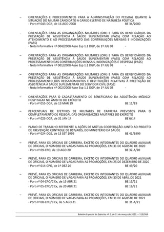 – ORIENTAÇÕES E PROCEDIMENTOS PARA A ADMINISTRAÇÃO DO PESSOAL QUANTO À
SITUAÇÃO DO MILITAR CANDIDATO A CARGO ELETIVO DE NATUREZA POLÍTICA
- Port nº 043-DGP, de 16 AGO 2000 BE 34/2000
– ORIENTAÇÕES PARA AS ORGANIZAÇÕES MILITARES (OM) E PARA OS BENEFICIÁRIOS DA
PRESTAÇÃO DE ASSISTÊNCIA À SAÚDE SUPLEMENTAR (PASS) COM RELAÇÃO AO
ATENDIMENTO E AO PROCESSAMENTO DAS CONTRIBUIÇÕES MENSAIS E INDENIZAÇÕES
(PASS)
- Nota Informativa nº 004/2008-Asse Esp 1.1 DGP, de 1º JUL 08 -
– ORIENTAÇÕES PARA AS ORGANIZAÇÕES MILITARES (OM) E PARA OS BENEFICIÁRIOS DA
PRESTAÇÃO DE ASSISTÊNCIA À SAÚDE SUPLEMENTAR (PASS) COM RELAÇÃO AO
PROCESSAMENTO DAS CONTRIBUIÇÕES MENSAIS, INDENIZAÇÕES E DESPESAS (PASS)
- Nota Informativa nº 001/2008-Asse Esp 1.1 DGP, de 1º JUL 08 -
– ORIENTAÇÕES PARA AS ORGANIZAÇÕES MILITARES (OM) E PARA OS BENEFICIÁRIOS DA
PRESTAÇÃO DE ASSISTÊNCIA À SAÚDE SUPLEMENTAR (PASS) COM RELAÇÃO AO
PROCESSAMENTO DOS RESSARCIMENTOS E RESTITUIÇÕES RELATIVAS À PRESTAÇÃO DE
ASSISTÊNCIA À SAÚDE SUPLEMENTAR DO SERVIDOR CIVIL (PASS)
- Nota Informativa nº 002/2008-Asse Esp 1.1 DGP, de 1º JUL 08 -
– ORIENTAÇÕES PARA O CADASTRAMENTO DE BENEFICIÁRIO DA ASSISTÊNCIA MÉDICO-
HOSPITALAR NO ÂMBITO DO EXÉRCITO
- Port nº 055-DGP, de 13 MAR 19 BE 11/19
– PERCENTUAIS DE EFETIVOS DE MILITARES DE CARREIRA PREVISTOS PARA O
COMPLETAMENTO DE PESSOAL DAS ORGANIZAÇÕES MILITARES DO EXÉRCITO
- Port nº 023-DGP, de 31 JAN 14 BE 6/14
– PLANO DE TRABALHO REFERENTE A AÇÕES DE MÚTUA COOPERAÇÃO JUNTO AO PROJETO
DE PREVENÇÃO CONTROLE DE DST/AIDS, DO MINISTÉRIO DA SAÚDE
- Port nº 024-DGS, de 13 SET 1999 BE 41/1999
– PREVÊ, PARA OS OFICIAIS DE CARREIRA, EXCETO OS INTEGRANTES DO QUADRO AUXILIAR
DE OFICIAIS, O NÚMERO DE VAGAS PARA AS PROMOÇÕES, EM 31 DE AGOSTO DE 2020
- Port nº 09-CPO, de 10 AGO 20 BE 32-A/20
– PREVÊ, PARA OS OFICIAIS DE CARREIRA, EXCETO OS INTEGRANTES DO QUADRO AUXILIAR
DE OFICIAIS, O NÚMERO DE VAGAS PARA AS PROMOÇÕES, EM 25 DE DEZEMBRO DE 2020
- Port nº 014-CPO, de 1º DEZ 20 BE 49/20
– PREVÊ, PARA OS OFICIAIS DE CARREIRA, EXCETO OS INTEGRANTES DO QUADRO AUXILIAR
DE OFICIAIS, O NÚMERO DE VAGAS PARA AS PROMOÇÕES, EM 30 DE ABRIL DE 2021
- Port nº 04-CPO/C Ex, de 15 ABR 21 BE 15/21
- Port nº 05-CPO/C Ex, de 20 ABR 21 BE 16/21
– PREVÊ, PARA OS OFICIAIS DE CARREIRA, EXCETO OS INTEGRANTES DO QUADRO AUXILIAR
DE OFICIAIS, O NÚMERO DE VAGAS PARA AS PROMOÇÕES, EM 31 DE AGOSTO DE 2021
- Port nº 08-CPO/C Ex, de 5 AGO 21 BE 31-A/21
Boletim Especial do Exército nº 2, de 31 de março de 2022. – 319/368
 