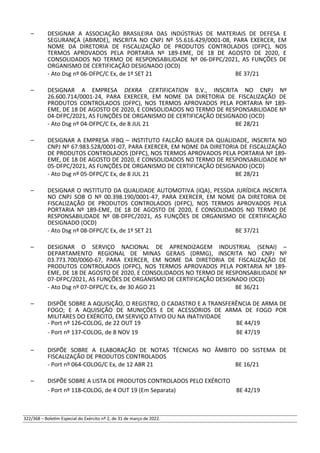 – DESIGNAR A ASSOCIAÇÃO BRASILEIRA DAS INDÚSTRIAS DE MATERIAIS DE DEFESA E
SEGURANÇA (ABIMDE), INSCRITA NO CNPJ Nº 55.616.429/0001-08, PARA EXERCER, EM
NOME DA DIRETORIA DE FISCALIZAÇÃO DE PRODUTOS CONTROLADOS (DFPC), NOS
TERMOS APROVADOS PELA PORTARIA Nº 189-EME, DE 18 DE AGOSTO DE 2020, E
CONSOLIDADOS NO TERMO DE RESPONSABILIDADE Nº 06-DFPC/2021, AS FUNÇÕES DE
ORGANISMO DE CERTIFICAÇÃO DESIGNADO (OCD)
- Ato Dsg nº 06-DFPC/C Ex, de 1º SET 21 BE 37/21
– DESIGNAR A EMPRESA DEKRA CERTIFICATION B.V., INSCRITA NO CNPJ Nº
26.600.714/0001-24, PARA EXERCER, EM NOME DA DIRETORIA DE FISCALIZAÇÃO DE
PRODUTOS CONTROLADOS (DFPC), NOS TERMOS APROVADOS PELA PORTARIA Nº 189-
EME, DE 18 DE AGOSTO DE 2020, E CONSOLIDADOS NO TERMO DE RESPONSABILIDADE Nº
04-DFPC/2021, AS FUNÇÕES DE ORGANISMO DE CERTIFICAÇÃO DESIGNADO (OCD)
- Ato Dsg nº 04-DFPC/C Ex, de 8 JUL 21 BE 28/21
– DESIGNAR A EMPRESA IFBQ – INSTITUTO FALCÃO BAUER DA QUALIDADE, INSCRITA NO
CNPJ Nº 67.983.528/0001-07, PARA EXERCER, EM NOME DA DIRETORIA DE FISCALIZAÇÃO
DE PRODUTOS CONTROLADOS (DFPC), NOS TERMOS APROVADOS PELA PORTARIA Nº 189-
EME, DE 18 DE AGOSTO DE 2020, E CONSOLIDADOS NO TERMO DE RESPONSABILIDADE Nº
05-DFPC/2021, AS FUNÇÕES DE ORGANISMO DE CERTIFICAÇÃO DESIGNADO (OCD)
- Ato Dsg nº 05-DFPC/C Ex, de 8 JUL 21 BE 28/21
– DESIGNAR O INSTITUTO DA QUALIDADE AUTOMOTIVA (IQA), PESSOA JURÍDICA INSCRITA
NO CNPJ SOB O Nº 00.398.190/0001-47, PARA EXERCER, EM NOME DA DIRETORIA DE
FISCALIZAÇÃO DE PRODUTOS CONTROLADOS (DFPC), NOS TERMOS APROVADOS PELA
PORTARIA Nº 189-EME, DE 18 DE AGOSTO DE 2020, E CONSOLIDADOS NO TERMO DE
RESPONSABILIDADE Nº 08-DFPC/2021, AS FUNÇÕES DE ORGANISMO DE CERTIFICAÇÃO
DESIGNADO (OCD)
- Ato Dsg nº 08-DFPC/C Ex, de 1º SET 21 BE 37/21
– DESIGNAR O SERVIÇO NACIONAL DE APRENDIZAGEM INDUSTRIAL (SENAI) –
DEPARTAMENTO REGIONAL DE MINAS GERAIS (DRMG), INSCRITA NO CNPJ Nº
03.773.700/0060-67, PARA EXERCER, EM NOME DA DIRETORIA DE FISCALIZAÇÃO DE
PRODUTOS CONTROLADOS (DFPC), NOS TERMOS APROVADOS PELA PORTARIA Nº 189-
EME, DE 18 DE AGOSTO DE 2020, E CONSOLIDADOS NO TERMO DE RESPONSABILIDADE Nº
07-DFPC/2021, AS FUNÇÕES DE ORGANISMO DE CERTIFICAÇÃO DESIGNADO (OCD)
- Ato Dsg nº 07-DFPC/C Ex, de 30 AGO 21 BE 36/21
– DISPÕE SOBRE A AQUISIÇÃO, O REGISTRO, O CADASTRO E A TRANSFERÊNCIA DE ARMA DE
FOGO; E A AQUISIÇÃO DE MUNIÇÕES E DE ACESSÓRIOS DE ARMA DE FOGO POR
MILITARES DO EXÉRCITO, EM SERVIÇO ATIVO OU NA INATIVIDADE
- Port nº 126-COLOG, de 22 OUT 19 BE 44/19
- Port nº 137-COLOG, de 8 NOV 19 BE 47/19
– DISPÕE SOBRE A ELABORAÇÃO DE NOTAS TÉCNICAS NO ÂMBITO DO SISTEMA DE
FISCALIZAÇÃO DE PRODUTOS CONTROLADOS
- Port nº 064-COLOG/C Ex, de 12 ABR 21 BE 16/21
– DISPÕE SOBRE A LISTA DE PRODUTOS CONTROLADOS PELO EXÉRCITO
- Port nº 118-COLOG, de 4 OUT 19 (Em Separata) BE 42/19
322/368 – Boletim Especial do Exército nº 2, de 31 de março de 2022.
 