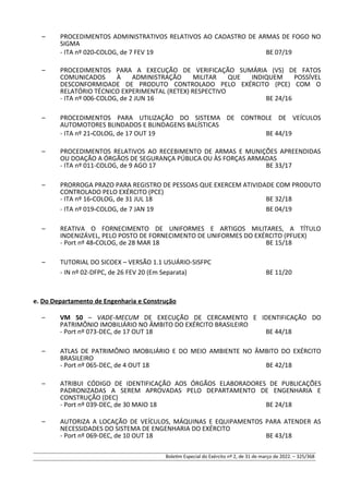 – PROCEDIMENTOS ADMINISTRATIVOS RELATIVOS AO CADASTRO DE ARMAS DE FOGO NO
SIGMA
- ITA nº 020-COLOG, de 7 FEV 19 BE 07/19
– PROCEDIMENTOS PARA A EXECUÇÃO DE VERIFICAÇÃO SUMÁRIA (VS) DE FATOS
COMUNICADOS À ADMINISTRAÇÃO MILITAR QUE INDIQUEM POSSÍVEL
DESCONFORMIDADE DE PRODUTO CONTROLADO PELO EXÉRCITO (PCE) COM O
RELATÓRIO TÉCNICO EXPERIMENTAL (RETEX) RESPECTIVO
- ITA nº 006-COLOG, de 2 JUN 16 BE 24/16
– PROCEDIMENTOS PARA UTILIZAÇÃO DO SISTEMA DE CONTROLE DE VEÍCULOS
AUTOMOTORES BLINDADOS E BLINDAGENS BALÍSTICAS
- ITA nº 21-COLOG, de 17 OUT 19 BE 44/19
– PROCEDIMENTOS RELATIVOS AO RECEBIMENTO DE ARMAS E MUNIÇÕES APREENDIDAS
OU DOAÇÃO A ÓRGÃOS DE SEGURANÇA PÚBLICA OU ÀS FORÇAS ARMADAS
- ITA nº 011-COLOG, de 9 AGO 17 BE 33/17
– PRORROGA PRAZO PARA REGISTRO DE PESSOAS QUE EXERCEM ATIVIDADE COM PRODUTO
CONTROLADO PELO EXÉRCITO (PCE)
- ITA nº 16-COLOG, de 31 JUL 18 BE 32/18
- ITA nº 019-COLOG, de 7 JAN 19 BE 04/19
– REATIVA O FORNECIMENTO DE UNIFORMES E ARTIGOS MILITARES, A TÍTULO
INDENIZÁVEL, PELO POSTO DE FORNECIMENTO DE UNIFORMES DO EXÉRCITO (PFUEX)
- Port nº 48-COLOG, de 28 MAR 18 BE 15/18
– TUTORIAL DO SICOEX – VERSÃO 1.1 USUÁRIO-SISFPC
- IN nº 02-DFPC, de 26 FEV 20 (Em Separata) BE 11/20
e. Do Departamento de Engenharia e Construção
– VM 50 – VADE-MECUM DE EXECUÇÃO DE CERCAMENTO E IDENTIFICAÇÃO DO
PATRIMÔNIO IMOBILIÁRIO NO ÂMBITO DO EXÉRCITO BRASILEIRO
- Port nº 073-DEC, de 17 OUT 18 BE 44/18
– ATLAS DE PATRIMÔNIO IMOBILIÁRIO E DO MEIO AMBIENTE NO ÂMBITO DO EXÉRCITO
BRASILEIRO
- Port nº 065-DEC, de 4 OUT 18 BE 42/18
– ATRIBUI CÓDIGO DE IDENTIFICAÇÃO AOS ÓRGÃOS ELABORADORES DE PUBLICAÇÕES
PADRONIZADAS A SEREM APROVADAS PELO DEPARTAMENTO DE ENGENHARIA E
CONSTRUÇÃO (DEC)
- Port nº 039-DEC, de 30 MAIO 18 BE 24/18
– AUTORIZA A LOCAÇÃO DE VEÍCULOS, MÁQUINAS E EQUIPAMENTOS PARA ATENDER AS
NECESSIDADES DO SISTEMA DE ENGENHARIA DO EXÉRCITO
- Port nº 069-DEC, de 10 OUT 18 BE 43/18
Boletim Especial do Exército nº 2, de 31 de março de 2022. – 325/368
 