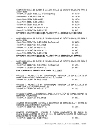 – CALENDÁRIO GERAL DE CURSOS E ESTÁGIOS GERAIS NO EXÉRCITO BRASILEIRO PARA O
ANO DE 2020
- Port nº 210-DECEx, de 19 AGO 19 (Em Separata) BE 35/19
- Port nº 068-DECEx, de 17 MAR 20 BE 13/20
- Port nº 088-DECEx, de 24 ABR 20 BE 18/20
- Port nº 099-DECEx, de 11 MAIO 20 BE 21/20
- Port nº 198-DECEx, de 30 JUL 20 BE 35/20
- Port nº 301-DECEx/C Ex, de 11 NOV 20 BE 47/20
- Port nº 378-DECEx/C Ex, de 28 DEZ 20 BE 01/21
REVOGADO, A PARTIR DE 13 DEZ 24, PELA PORT Nº 264-DECEX/C EX, DE 26 OUT 20
– CALENDÁRIO GERAL DE CURSOS E ESTÁGIOS GERAIS NO EXÉRCITO BRASILEIRO PARA O
ANO DE 2021
- Port nº 264-DECEx/C Ex, de 26 OUT 20 (Em Separata) BE 45/20
- Port nº 119-DECEx/C Ex, de 7 ABR 21 BE 15/21
- Port nº 344-DECEx/C Ex, de 3 SET 21 BE 37/21
- Port nº 414-DECEx/C Ex, de 24 SET 21 BE 39/21
- Port nº 522-DECEx/C Ex, de 23 DEZ 21 BE 52/21
REVOGADO, A PARTIR DE 27 FEV 26, PELA PORT Nº 138-DECEX/C EX, DE 3 MAIO 21
– CALENDÁRIO GERAL DE CURSOS E ESTÁGIOS GERAIS NO EXÉRCITO BRASILEIRO PARA O
ANO DE 2022
- Port nº 138-DECEx/C Ex, de 3 MAIO 21 (Em Separata) BE 19/21
- Port nº 415-DECEx/C Ex, de 24 SET 21 BE 39/21
ESTA PORTARIA ENTRA EM VIGOR A PARTIR DE 1º JAN 22
– CONCEDE A ATUALIZAÇÃO DE DENOMINAÇÃO HISTÓRICA AO 13º BATALHÃO DE
INFANTARIA BLINDADA, SEDIADO NO ESTADO DO PARANÁ
- Port nº 295-DECEx/C Ex, de 25 JUN 21 BE 30/21
– CONCEDE A ATUALIZAÇÃO DE DENOMINAÇÃO HISTÓRICA AO 38º BATALHÃO DE
INFANTARIA, SEDIADO EM VILA VELHA-ES
- Port nº 364-DECEx/C Ex, de 30 SET 21 BE 50/21
– CONCEDE DENOMINAÇÃO HISTÓRICA À BASE ADMINISTRATIVA DO CURADO, SEDIADA NO
ESTADO DE PERNAMBUCO
- Port nº 276-DECEx/C Ex, de 9 JUN 21 BE 24/21
– CONCEDE DENOMINAÇÃO HISTÓRICA À COMPANHIA DE COMANDO DA 1ª DIVISÃO DE
EXÉRCITO, SEDIADA NO RIO DE JANEIRO-RJ
- Port nº 365-DECEx/C Ex, de 30 SET 21 BE 50/21
– CONCEDE DENOMINAÇÃO HISTÓRICA À TURMA CONCLUDENTE DO CURSO DE
ENGENHEIROS MILITARES DO ANO DE 2022, DO INSTITUTO MILITAR DE ENGENHARIA
(IME), SEDIADO NO RIO DE JANEIRO-RJ
- Port nº 197-DECEx/C Ex, de 31 MAIO 21 BE 30/21
Boletim Especial do Exército nº 2, de 31 de março de 2022. – 341/368
 